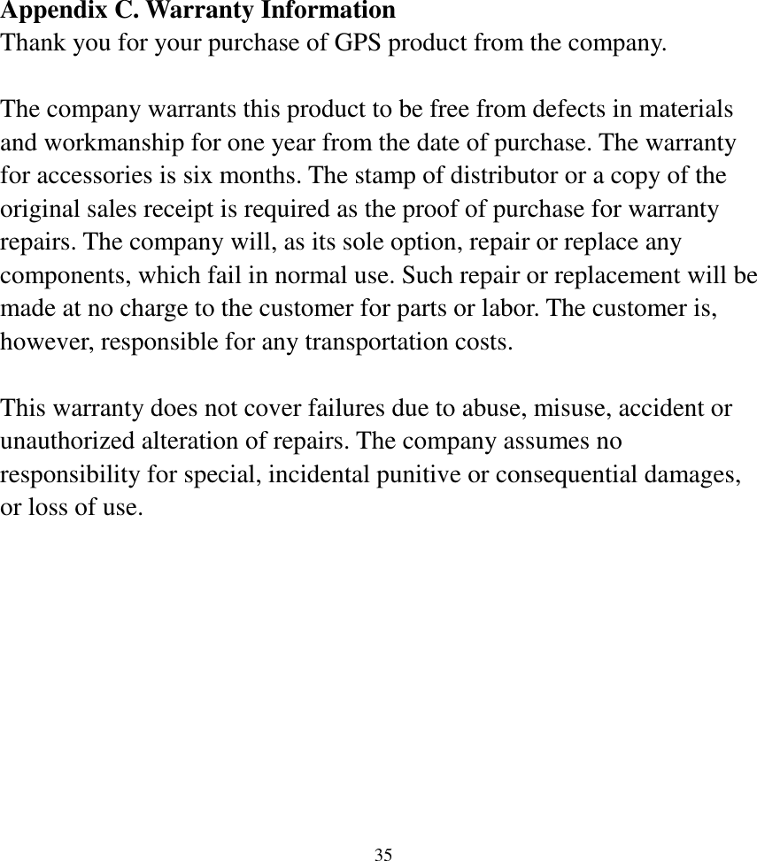  35Appendix C. Warranty Information Thank you for your purchase of GPS product from the company.  The company warrants this product to be free from defects in materials and workmanship for one year from the date of purchase. The warranty for accessories is six months. The stamp of distributor or a copy of the original sales receipt is required as the proof of purchase for warranty repairs. The company will, as its sole option, repair or replace any components, which fail in normal use. Such repair or replacement will be made at no charge to the customer for parts or labor. The customer is, however, responsible for any transportation costs.  This warranty does not cover failures due to abuse, misuse, accident or unauthorized alteration of repairs. The company assumes no responsibility for special, incidental punitive or consequential damages, or loss of use.       