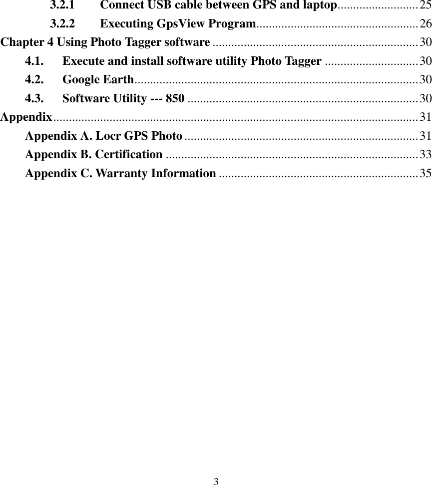  3 3.2.1 Connect USB cable between GPS and laptop..........................25 3.2.2 Executing GpsView Program....................................................26 Chapter 4 Using Photo Tagger software ..................................................................30 4.1. Execute and install software utility Photo Tagger ..............................30 4.2. Google Earth...........................................................................................30 4.3. Software Utility --- 850 ..........................................................................30 Appendix.....................................................................................................................31 Appendix A. Locr GPS Photo...........................................................................31 Appendix B. Certification .................................................................................33 Appendix C. Warranty Information ................................................................35               