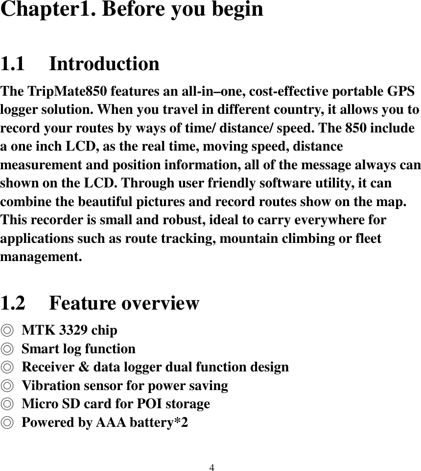  4 Chapter1. Before you begin  1.1 Introduction The TripMate850 features an all-in–one, cost-effective portable GPS logger solution. When you travel in different country, it allows you to record your routes by ways of time/ distance/ speed. The 850 include a one inch LCD, as the real time, moving speed, distance measurement and position information, all of the message always can shown on the LCD. Through user friendly software utility, it can combine the beautiful pictures and record routes show on the map. This recorder is small and robust, ideal to carry everywhere for applications such as route tracking, mountain climbing or fleet management.  1.2 Feature overview ◎  MTK 3329 chip ◎  Smart log function ◎  Receiver &amp; data logger dual function design ◎  Vibration sensor for power saving ◎  Micro SD card for POI storage ◎  Powered by AAA battery*2  