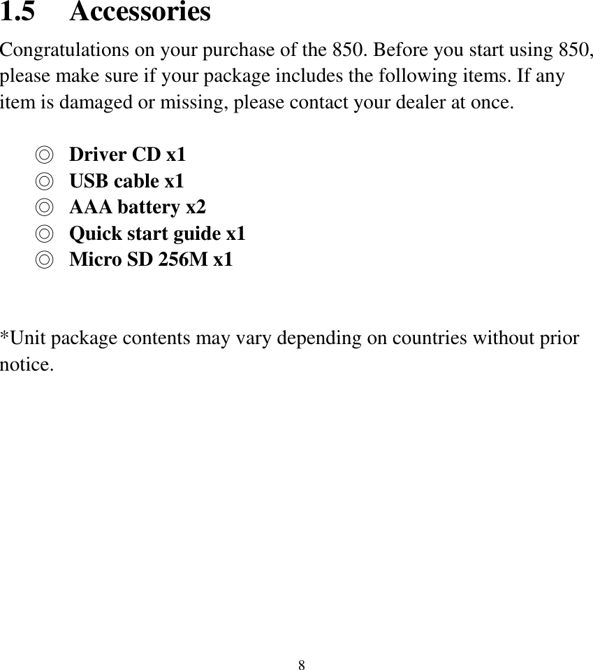  8 1.5 Accessories Congratulations on your purchase of the 850. Before you start using 850, please make sure if your package includes the following items. If any item is damaged or missing, please contact your dealer at once.  ◎  Driver CD x1 ◎  USB cable x1 ◎  AAA battery x2 ◎  Quick start guide x1 ◎  Micro SD 256M x1   *Unit package contents may vary depending on countries without prior notice.           