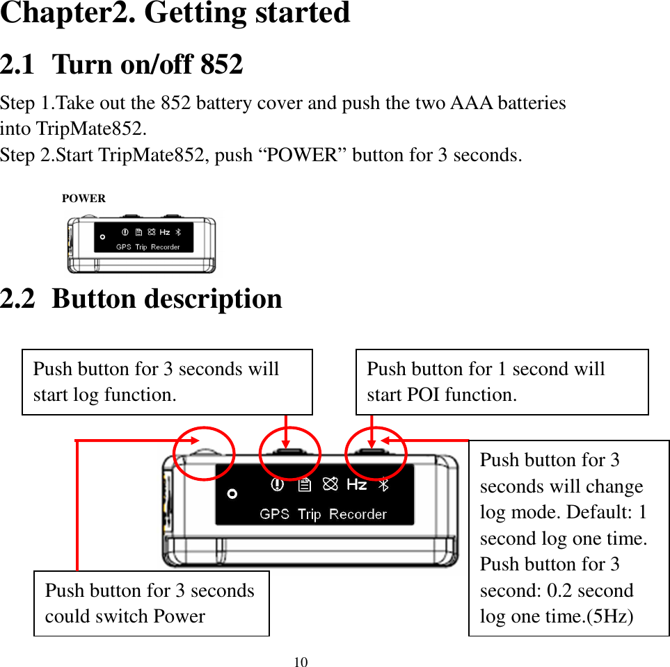  10Chapter2. Getting started 2.1 Turn on/off 852 Step 1.Take out the 852 battery cover and push the two AAA batteries into TripMate852. Step 2.Start TripMate852, push “POWER” button for 3 seconds.     2.2 Button description            POWER Push button for 1 second will start POI function. Push button for 3 seconds will change log mode. Default: 1 second log one time. Push button for 3 second: 0.2 second log one time.(5Hz) Push button for 3 seconds will start log function. Push button for 3 seconds could switch Power 