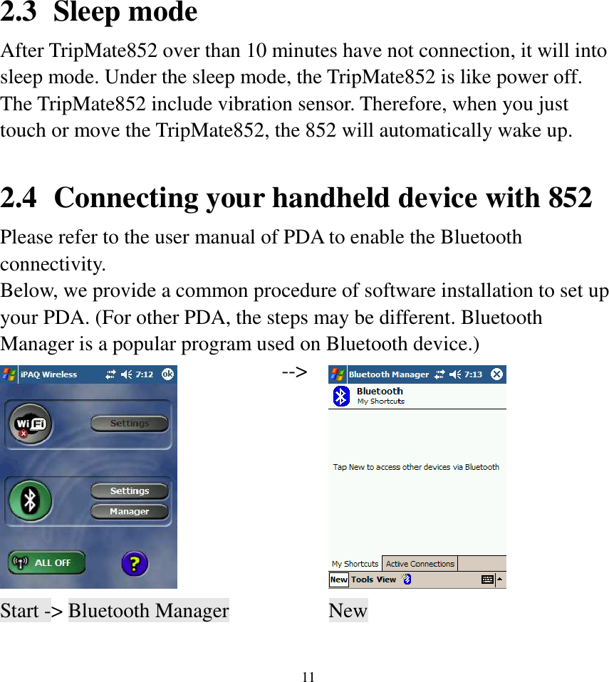  11 2.3 Sleep mode After TripMate852 over than 10 minutes have not connection, it will into sleep mode. Under the sleep mode, the TripMate852 is like power off. The TripMate852 include vibration sensor. Therefore, when you just touch or move the TripMate852, the 852 will automatically wake up.  2.4 Connecting your handheld device with 852 Please refer to the user manual of PDA to enable the Bluetooth connectivity. Below, we provide a common procedure of software installation to set up your PDA. (For other PDA, the steps may be different. Bluetooth Manager is a popular program used on Bluetooth device.)  --&gt;  Start -&gt; Bluetooth Manager    New      
