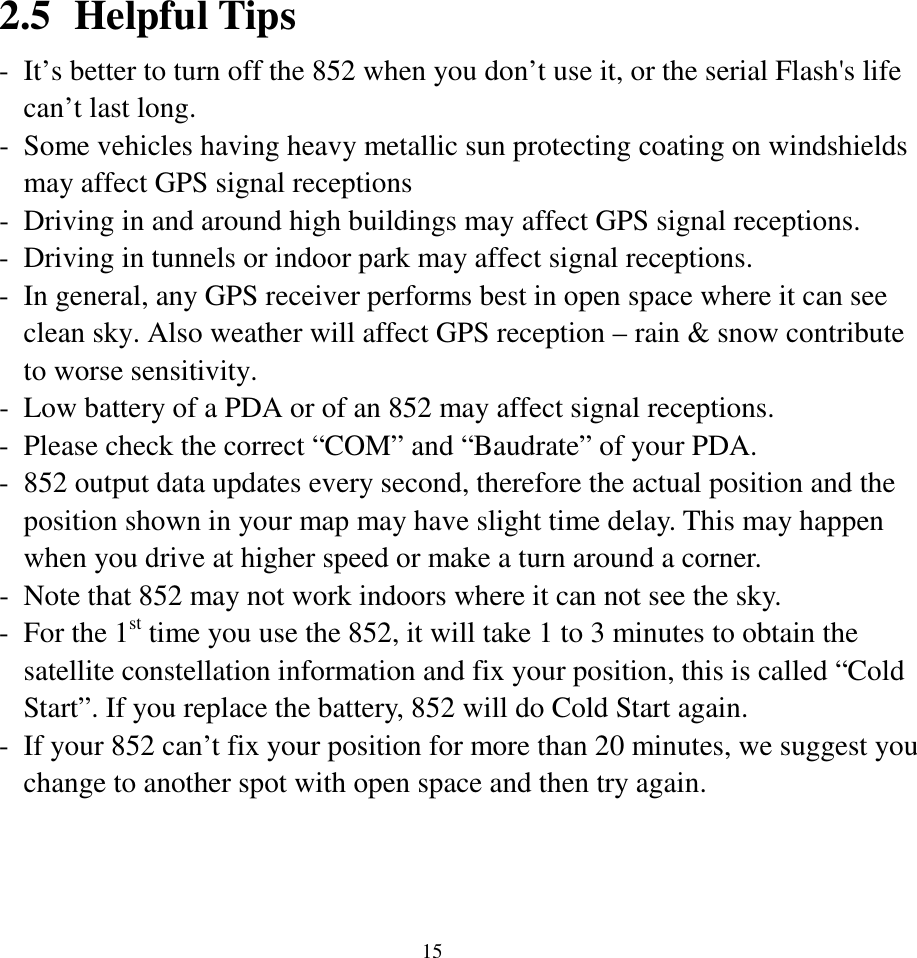  152.5 Helpful Tips - It’s better to turn off the 852 when you don’t use it, or the serial Flash&apos;s life can’t last long. - Some vehicles having heavy metallic sun protecting coating on windshields may affect GPS signal receptions - Driving in and around high buildings may affect GPS signal receptions. - Driving in tunnels or indoor park may affect signal receptions. - In general, any GPS receiver performs best in open space where it can see clean sky. Also weather will affect GPS reception – rain &amp; snow contribute to worse sensitivity. - Low battery of a PDA or of an 852 may affect signal receptions. - Please check the correct “COM” and “Baudrate” of your PDA. - 852 output data updates every second, therefore the actual position and the position shown in your map may have slight time delay. This may happen when you drive at higher speed or make a turn around a corner. - Note that 852 may not work indoors where it can not see the sky. - For the 1st time you use the 852, it will take 1 to 3 minutes to obtain the satellite constellation information and fix your position, this is called “Cold Start”. If you replace the battery, 852 will do Cold Start again. - If your 852 can’t fix your position for more than 20 minutes, we suggest you change to another spot with open space and then try again.  