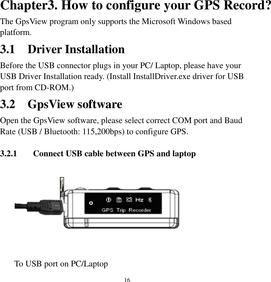  16Chapter3. How to configure your GPS Record? The GpsView program only supports the Microsoft Windows based platform. 3.1 Driver Installation Before the USB connector plugs in your PC/ Laptop, please have your USB Driver Installation ready. (Install InstallDriver.exe driver for USB port from CD-ROM.)   3.2 GpsView software Open the GpsView software, please select correct COM port and Baud Rate (USB / Bluetooth: 115,200bps) to configure GPS.    3.2.1 Connect USB cable between GPS and laptop            To USB port on PC/Laptop   