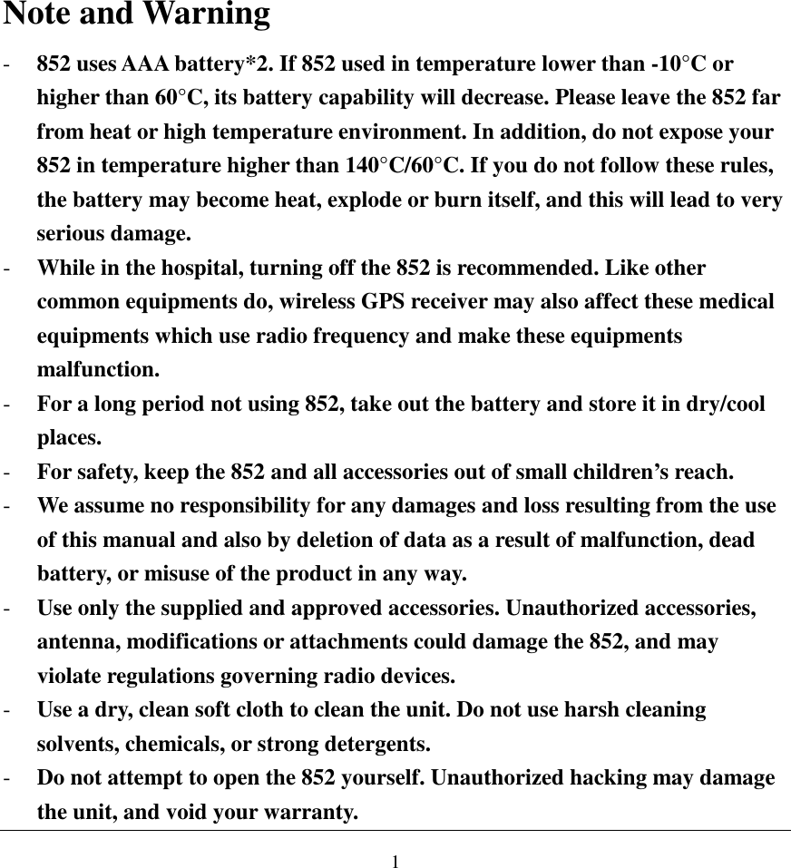  1 Note and Warning - 852 uses AAA battery*2. If 852 used in temperature lower than -10°C or higher than 60°C, its battery capability will decrease. Please leave the 852 far from heat or high temperature environment. In addition, do not expose your 852 in temperature higher than 140°C/60°C. If you do not follow these rules, the battery may become heat, explode or burn itself, and this will lead to very serious damage. - While in the hospital, turning off the 852 is recommended. Like other common equipments do, wireless GPS receiver may also affect these medical equipments which use radio frequency and make these equipments malfunction. - For a long period not using 852, take out the battery and store it in dry/cool places. - For safety, keep the 852 and all accessories out of small children’s reach. - We assume no responsibility for any damages and loss resulting from the use of this manual and also by deletion of data as a result of malfunction, dead battery, or misuse of the product in any way. - Use only the supplied and approved accessories. Unauthorized accessories, antenna, modifications or attachments could damage the 852, and may violate regulations governing radio devices. - Use a dry, clean soft cloth to clean the unit. Do not use harsh cleaning solvents, chemicals, or strong detergents. - Do not attempt to open the 852 yourself. Unauthorized hacking may damage the unit, and void your warranty. 