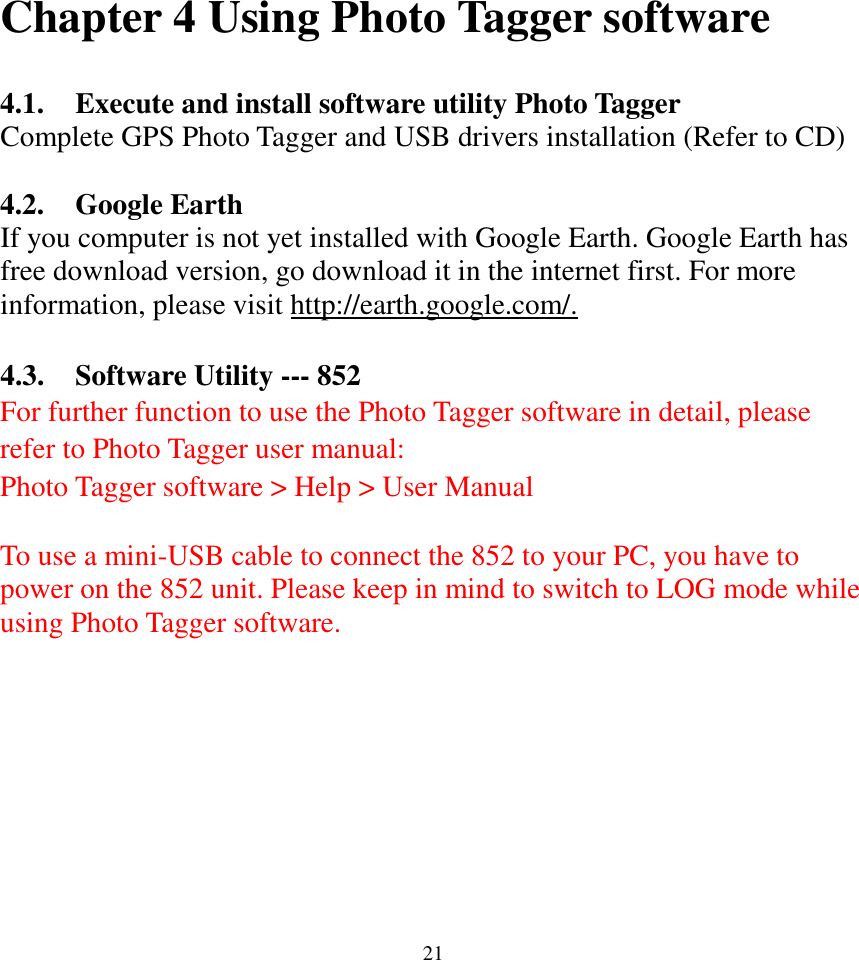  21Chapter 4 Using Photo Tagger software  4.1. Execute and install software utility Photo Tagger Complete GPS Photo Tagger and USB drivers installation (Refer to CD)  4.2. Google Earth If you computer is not yet installed with Google Earth. Google Earth has free download version, go download it in the internet first. For more information, please visit http://earth.google.com/.  4.3. Software Utility --- 852 For further function to use the Photo Tagger software in detail, please refer to Photo Tagger user manual:   Photo Tagger software &gt; Help &gt; User Manual  To use a mini-USB cable to connect the 852 to your PC, you have to power on the 852 unit. Please keep in mind to switch to LOG mode while using Photo Tagger software.    