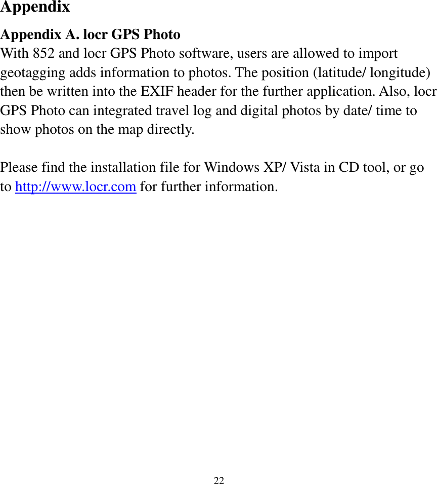  22Appendix Appendix A. locr GPS Photo With 852 and locr GPS Photo software, users are allowed to import geotagging adds information to photos. The position (latitude/ longitude) then be written into the EXIF header for the further application. Also, locr GPS Photo can integrated travel log and digital photos by date/ time to show photos on the map directly.  Please find the installation file for Windows XP/ Vista in CD tool, or go to http://www.locr.com for further information.  