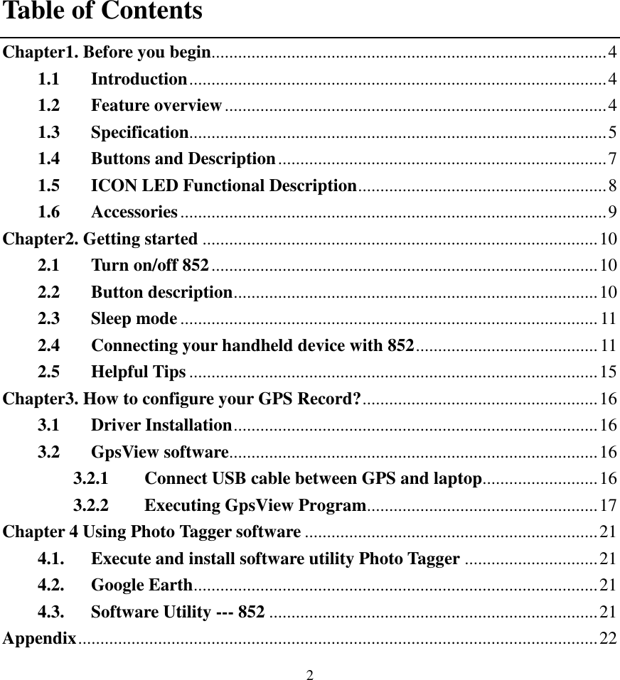  2 Table of Contents Chapter1. Before you begin.........................................................................................4 1.1 Introduction..............................................................................................4 1.2 Feature overview......................................................................................4 1.3 Specification..............................................................................................5 1.4 Buttons and Description..........................................................................7 1.5 ICON LED Functional Description........................................................8 1.6 Accessories................................................................................................9 Chapter2. Getting started .........................................................................................10 2.1 Turn on/off 852.......................................................................................10 2.2 Button description..................................................................................10 2.3 Sleep mode..............................................................................................11 2.4 Connecting your handheld device with 852.........................................11 2.5 Helpful Tips ............................................................................................15 Chapter3. How to configure your GPS Record?.....................................................16 3.1 Driver Installation..................................................................................16 3.2 GpsView software...................................................................................16 3.2.1 Connect USB cable between GPS and laptop..........................16 3.2.2 Executing GpsView Program....................................................17 Chapter 4 Using Photo Tagger software ..................................................................21 4.1. Execute and install software utility Photo Tagger ..............................21 4.2. Google Earth...........................................................................................21 4.3. Software Utility --- 852 ..........................................................................21 Appendix.....................................................................................................................22 