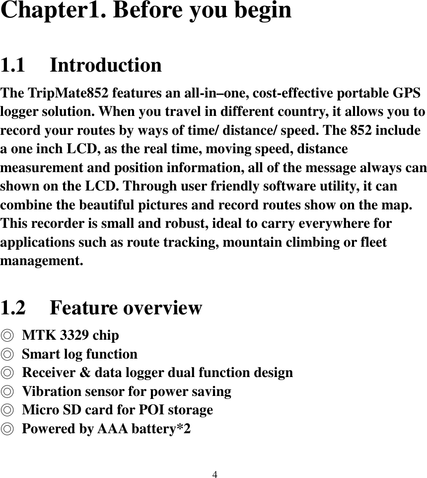  4 Chapter1. Before you begin  1.1 Introduction The TripMate852 features an all-in–one, cost-effective portable GPS logger solution. When you travel in different country, it allows you to record your routes by ways of time/ distance/ speed. The 852 include a one inch LCD, as the real time, moving speed, distance measurement and position information, all of the message always can shown on the LCD. Through user friendly software utility, it can combine the beautiful pictures and record routes show on the map. This recorder is small and robust, ideal to carry everywhere for applications such as route tracking, mountain climbing or fleet management.  1.2 Feature overview ◎  MTK 3329 chip ◎  Smart log function ◎  Receiver &amp; data logger dual function design ◎  Vibration sensor for power saving ◎  Micro SD card for POI storage ◎  Powered by AAA battery*2  