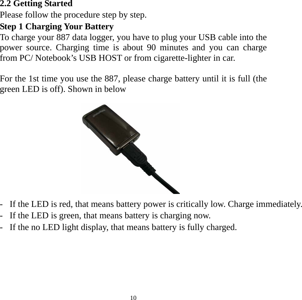 2.2 Getting Started Please follow the procedure step by step. Step 1 Charging Your Battery To charge your 887 data logger, you have to plug your USB cable into the power source. Charging time is about 90 minutes and you can charge from PC/ Notebook’s USB HOST or from cigarette-lighter in car.  For the 1st time you use the 887, please charge battery until it is full (the green LED is off). Shown in below            -  If the LED is red, that means battery power is critically low. Charge immediately.-  If the LED is green, that means battery is charging now. -  If the no LED light display, that means battery is fully charged.    10