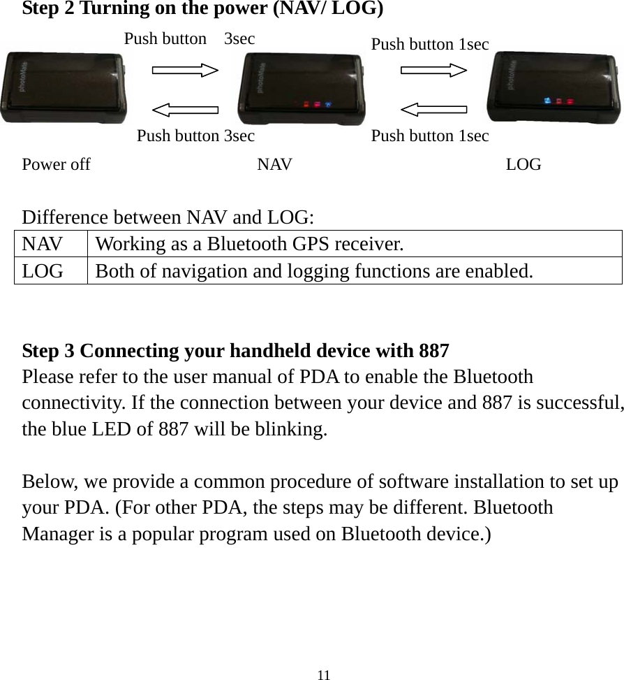 Step 2 Turning on the power (NAV/ LOG)         Power off  NAV  LOG   Push button 3sec Push button  3sec  Push button 1sec Push button 1sec  Difference between NAV and LOG:   NAV  Working as a Bluetooth GPS receiver. LOG  Both of navigation and logging functions are enabled.   Step 3 Connecting your handheld device with 887 Please refer to the user manual of PDA to enable the Bluetooth connectivity. If the connection between your device and 887 is successful, the blue LED of 887 will be blinking.  Below, we provide a common procedure of software installation to set up your PDA. (For other PDA, the steps may be different. Bluetooth Manager is a popular program used on Bluetooth device.)      11