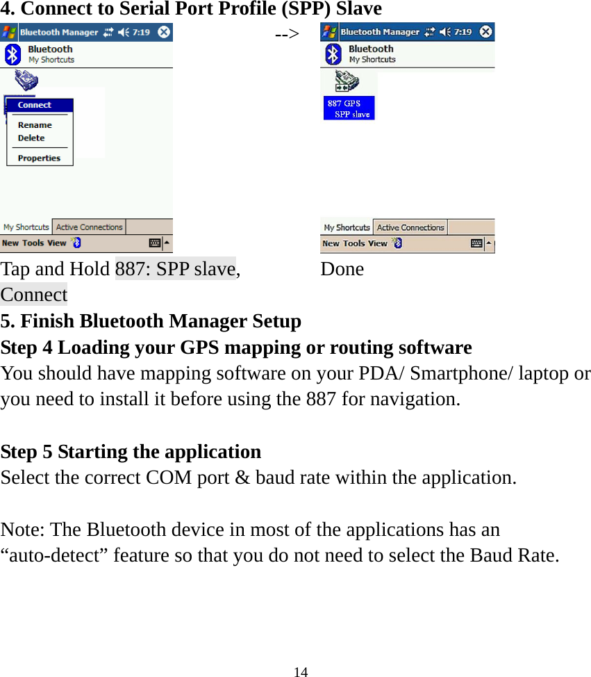 4. Connect to Serial Port Profile (SPP) Slave  --&gt; Tap and Hold 887: SPP slave, Connect  Done 5. Finish Bluetooth Manager Setup Step 4 Loading your GPS mapping or routing software You should have mapping software on your PDA/ Smartphone/ laptop or you need to install it before using the 887 for navigation.  Step 5 Starting the application   Select the correct COM port &amp; baud rate within the application.  Note: The Bluetooth device in most of the applications has an “auto-detect” feature so that you do not need to select the Baud Rate.     14