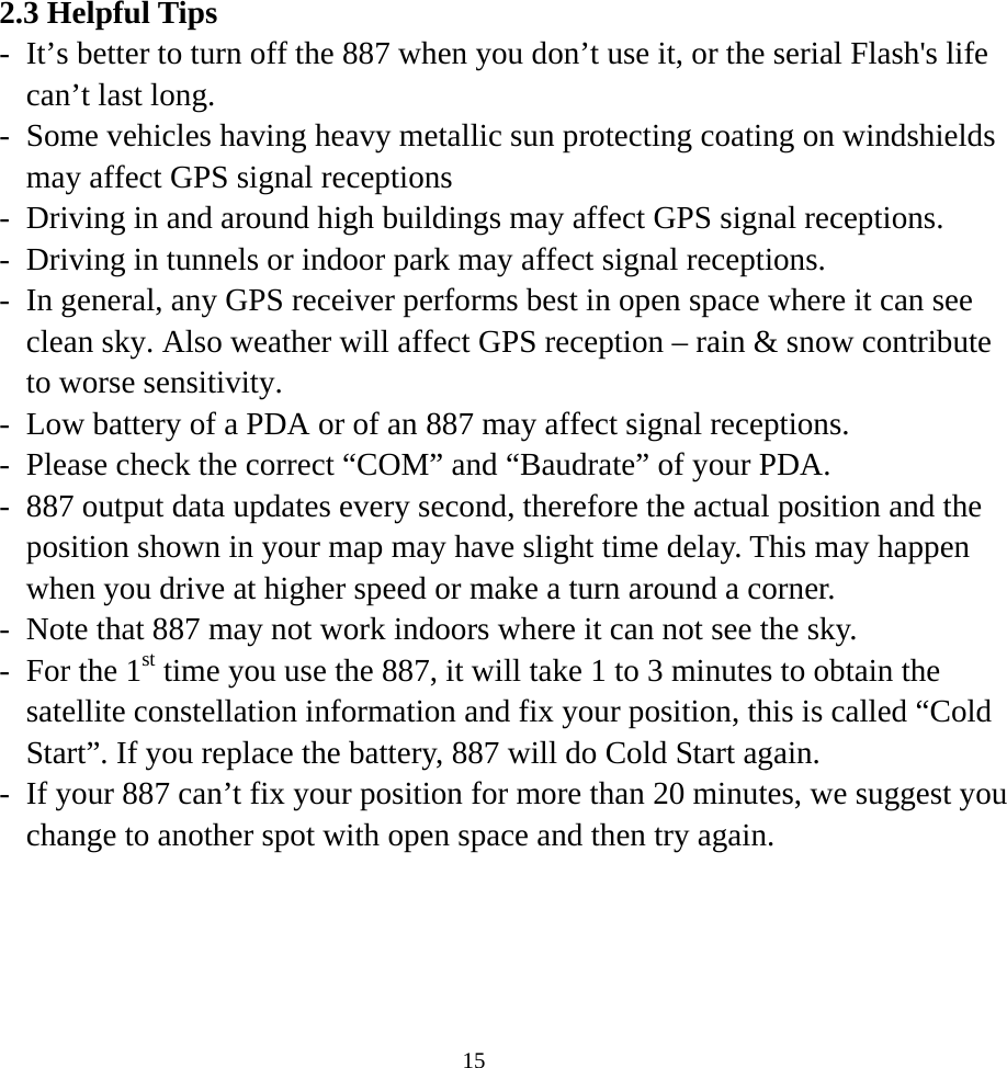 2.3 Helpful Tips -  It’s better to turn off the 887 when you don’t use it, or the serial Flash&apos;s life can’t last long. -  Some vehicles having heavy metallic sun protecting coating on windshields may affect GPS signal receptions -  Driving in and around high buildings may affect GPS signal receptions. -  Driving in tunnels or indoor park may affect signal receptions. -  In general, any GPS receiver performs best in open space where it can see clean sky. Also weather will affect GPS reception – rain &amp; snow contribute to worse sensitivity. -  Low battery of a PDA or of an 887 may affect signal receptions. -  Please check the correct “COM” and “Baudrate” of your PDA. -  887 output data updates every second, therefore the actual position and the position shown in your map may have slight time delay. This may happen when you drive at higher speed or make a turn around a corner. -  Note that 887 may not work indoors where it can not see the sky. -  For the 1st time you use the 887, it will take 1 to 3 minutes to obtain the satellite constellation information and fix your position, this is called “Cold Start”. If you replace the battery, 887 will do Cold Start again. -  If your 887 can’t fix your position for more than 20 minutes, we suggest you change to another spot with open space and then try again.   15