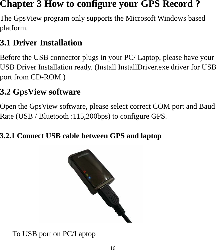 Chapter 3 How to configure your GPS Record ? The GpsView program only supports the Microsoft Windows based platform. 3.1 Driver Installation Before the USB connector plugs in your PC/ Laptop, please have your USB Driver Installation ready. (Install InstallDriver.exe driver for USB port from CD-ROM.)   3.2 GpsView software Open the GpsView software, please select correct COM port and Baud Rate (USB / Bluetooth :115,200bps) to configure GPS.    3.2.1 Connect USB cable between GPS and laptop            To USB port on PC/Laptop    16