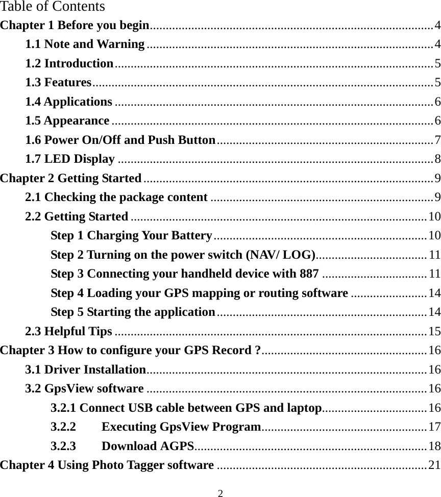 Table of Contents Chapter 1 Before you begin.........................................................................................4 1.1 Note and Warning..........................................................................................4 1.2 Introduction....................................................................................................5 1.3 Features...........................................................................................................5 1.4 Applications ....................................................................................................6 1.5 Appearance.....................................................................................................6 1.6 Power On/Off and Push Button....................................................................7 1.7 LED Display ...................................................................................................8 Chapter 2 Getting Started...........................................................................................9 2.1 Checking the package content ......................................................................9 2.2 Getting Started .............................................................................................10 Step 1 Charging Your Battery...................................................................10 Step 2 Turning on the power switch (NAV/ LOG)...................................11 Step 3 Connecting your handheld device with 887 .................................11 Step 4 Loading your GPS mapping or routing software ........................14 Step 5 Starting the application..................................................................14 2.3 Helpful Tips ..................................................................................................15 Chapter 3 How to configure your GPS Record ?....................................................16 3.1 Driver Installation........................................................................................16 3.2 GpsView software ........................................................................................16 3.2.1 Connect USB cable between GPS and laptop.................................16 3.2.2 Executing GpsView Program....................................................17 3.2.3 Download AGPS.........................................................................18 Chapter 4 Using Photo Tagger software ..................................................................21  2