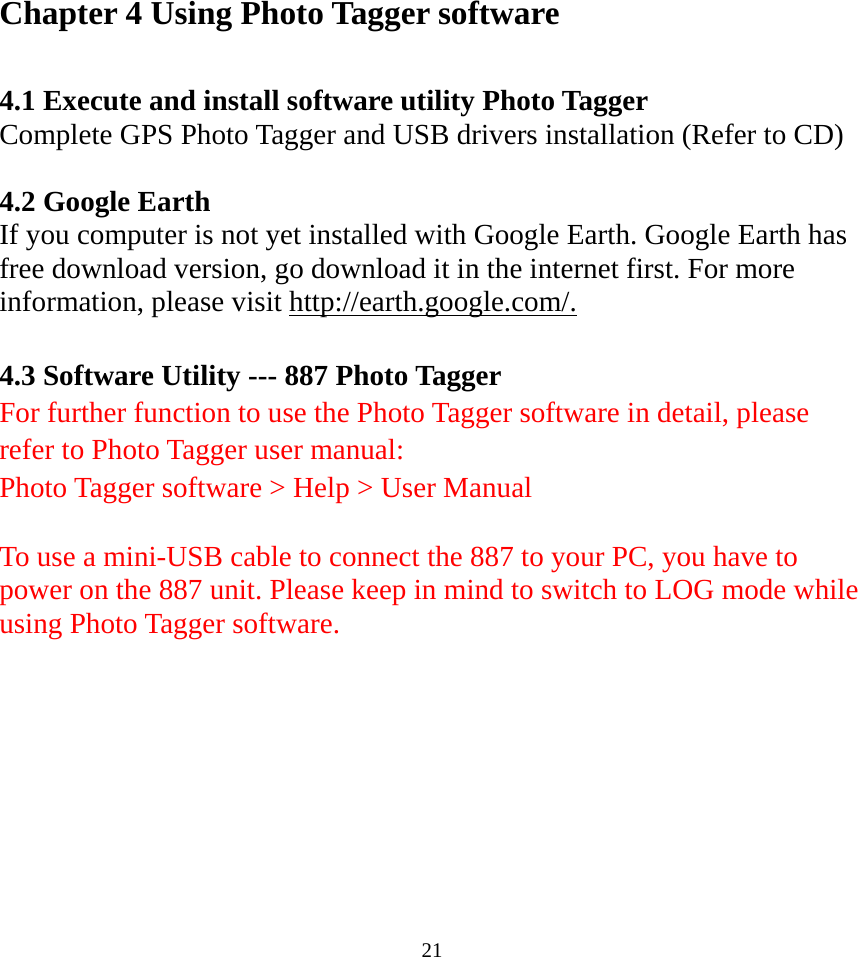 Chapter 4 Using Photo Tagger software  4.1 Execute and install software utility Photo Tagger Complete GPS Photo Tagger and USB drivers installation (Refer to CD)  4.2 Google Earth If you computer is not yet installed with Google Earth. Google Earth has free download version, go download it in the internet first. For more information, please visit http://earth.google.com/.  4.3 Software Utility --- 887 Photo Tagger For further function to use the Photo Tagger software in detail, please refer to Photo Tagger user manual:   Photo Tagger software &gt; Help &gt; User Manual  To use a mini-USB cable to connect the 887 to your PC, you have to power on the 887 unit. Please keep in mind to switch to LOG mode while using Photo Tagger software.     21