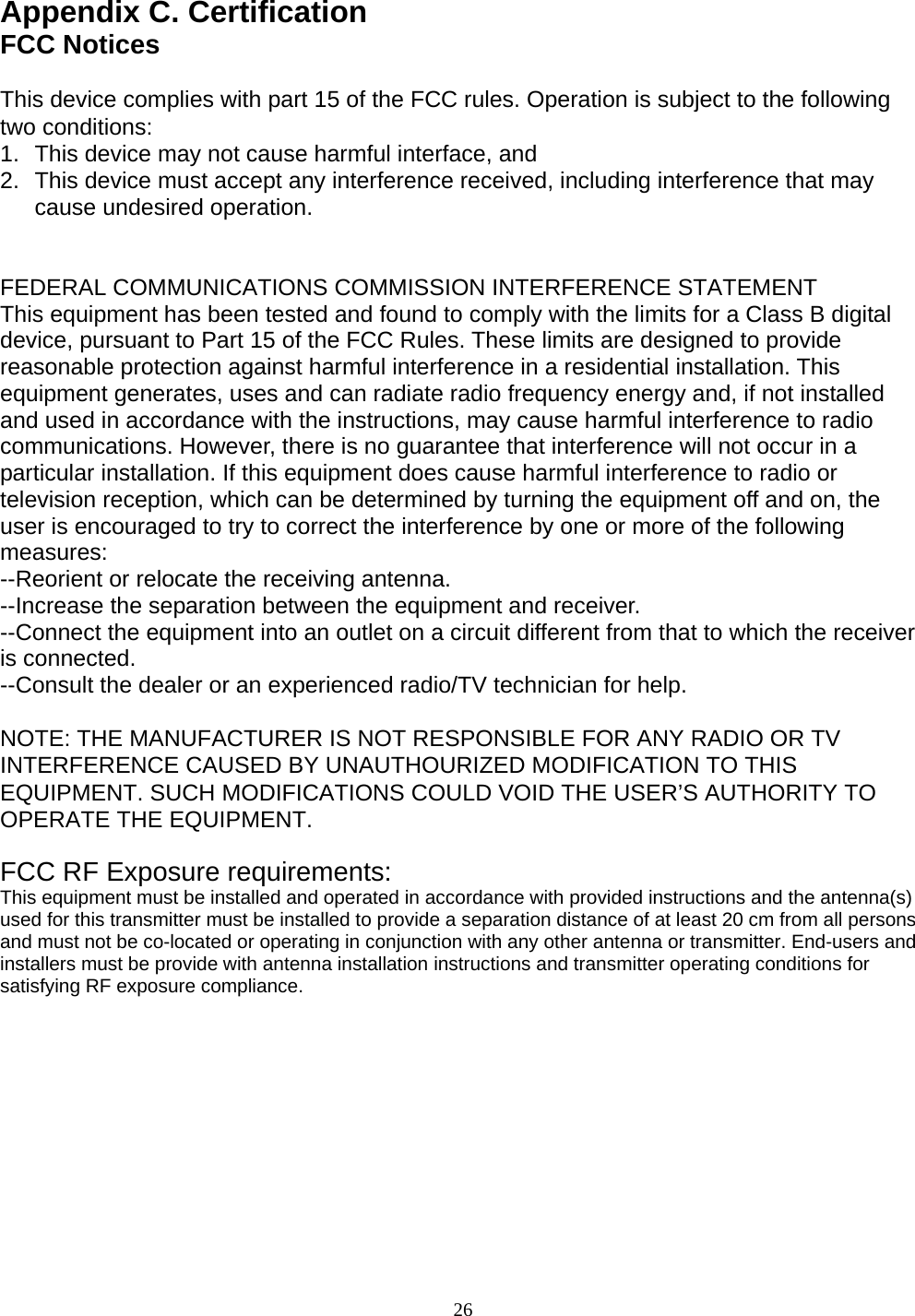 Appendix C. Certification FCC Notices  This device complies with part 15 of the FCC rules. Operation is subject to the following two conditions:   1.  This device may not cause harmful interface, and  2.  This device must accept any interference received, including interference that may cause undesired operation.     FEDERAL COMMUNICATIONS COMMISSION INTERFERENCE STATEMENT This equipment has been tested and found to comply with the limits for a Class B digital device, pursuant to Part 15 of the FCC Rules. These limits are designed to provide reasonable protection against harmful interference in a residential installation. This equipment generates, uses and can radiate radio frequency energy and, if not installed and used in accordance with the instructions, may cause harmful interference to radio communications. However, there is no guarantee that interference will not occur in a particular installation. If this equipment does cause harmful interference to radio or television reception, which can be determined by turning the equipment off and on, the user is encouraged to try to correct the interference by one or more of the following measures:  --Reorient or relocate the receiving antenna. --Increase the separation between the equipment and receiver. --Connect the equipment into an outlet on a circuit different from that to which the receiver is connected. --Consult the dealer or an experienced radio/TV technician for help.  NOTE: THE MANUFACTURER IS NOT RESPONSIBLE FOR ANY RADIO OR TV INTERFERENCE CAUSED BY UNAUTHOURIZED MODIFICATION TO THIS EQUIPMENT. SUCH MODIFICATIONS COULD VOID THE USER’S AUTHORITY TO OPERATE THE EQUIPMENT.    FCC RF Exposure requirements:  This equipment must be installed and operated in accordance with provided instructions and the antenna(s) used for this transmitter must be installed to provide a separation distance of at least 20 cm from all persons and must not be co-located or operating in conjunction with any other antenna or transmitter. End-users and installers must be provide with antenna installation instructions and transmitter operating conditions for satisfying RF exposure compliance.            26 