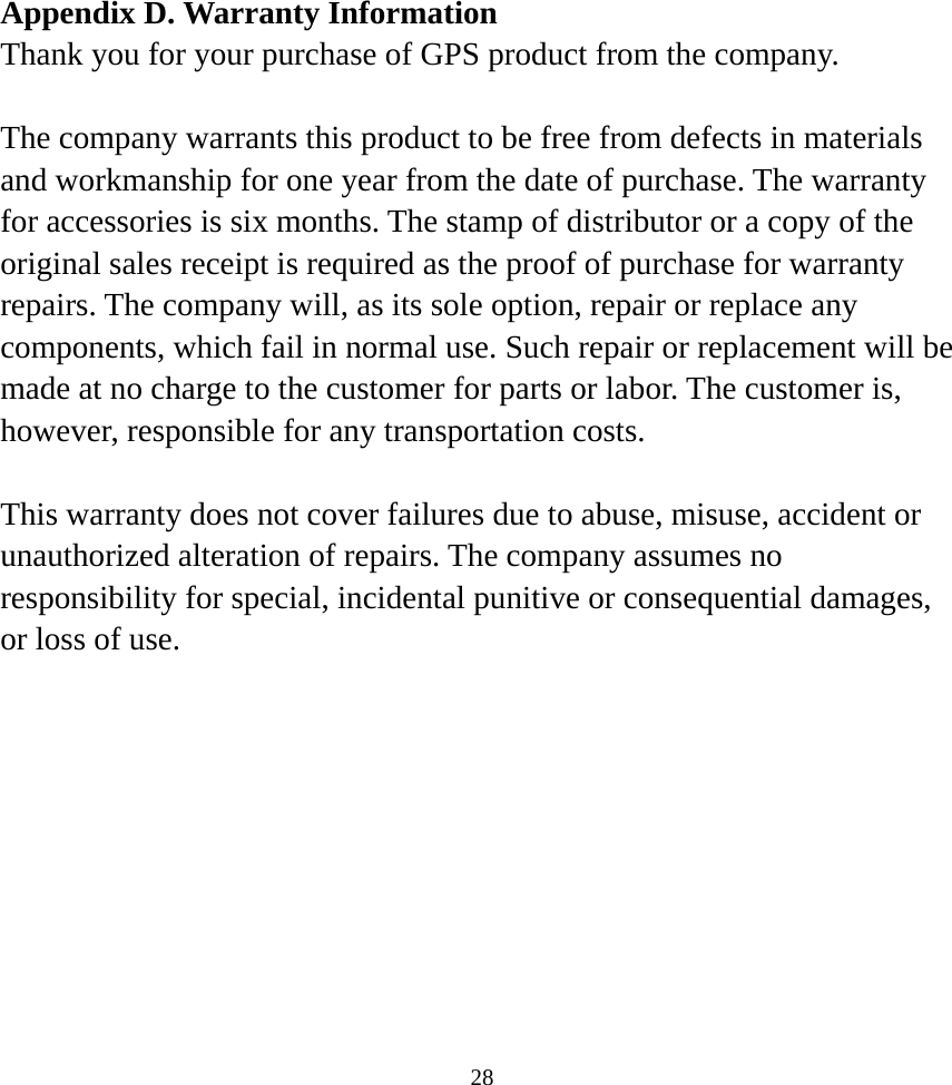  28Appendix D. Warranty Information Thank you for your purchase of GPS product from the company.  The company warrants this product to be free from defects in materials and workmanship for one year from the date of purchase. The warranty for accessories is six months. The stamp of distributor or a copy of the original sales receipt is required as the proof of purchase for warranty repairs. The company will, as its sole option, repair or replace any components, which fail in normal use. Such repair or replacement will be made at no charge to the customer for parts or labor. The customer is, however, responsible for any transportation costs.  This warranty does not cover failures due to abuse, misuse, accident or unauthorized alteration of repairs. The company assumes no responsibility for special, incidental punitive or consequential damages, or loss of use.     