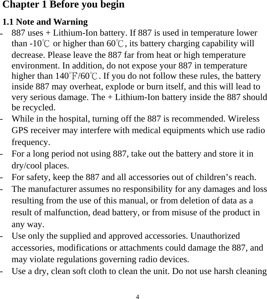 Chapter 1 Before you begin 1.1 Note and Warning -  887 uses + Lithium-Ion battery. If 887 is used in temperature lower than -10℃ or higher than 60℃, its battery charging capability will decrease. Please leave the 887 far from heat or high temperature environment. In addition, do not expose your 887 in temperature higher than 140 /60 . If you℉℃  do not follow these rules, the battery inside 887 may overheat, explode or burn itself, and this will lead to very serious damage. The + Lithium-Ion battery inside the 887 should be recycled. -  While in the hospital, turning off the 887 is recommended. Wireless GPS receiver may interfere with medical equipments which use radio frequency. -  For a long period not using 887, take out the battery and store it in dry/cool places. -  For safety, keep the 887 and all accessories out of children’s reach. -  The manufacturer assumes no responsibility for any damages and loss resulting from the use of this manual, or from deletion of data as a result of malfunction, dead battery, or from misuse of the product in any way. -  Use only the supplied and approved accessories. Unauthorized accessories, modifications or attachments could damage the 887, and may violate regulations governing radio devices. -  Use a dry, clean soft cloth to clean the unit. Do not use harsh cleaning  4