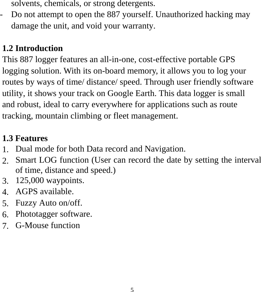 solvents, chemicals, or strong detergents. -  Do not attempt to open the 887 yourself. Unauthorized hacking may damage the unit, and void your warranty.  1.2 Introduction This 887 logger features an all-in-one, cost-effective portable GPS logging solution. With its on-board memory, it allows you to log your routes by ways of time/ distance/ speed. Through user friendly software utility, it shows your track on Google Earth. This data logger is small and robust, ideal to carry everywhere for applications such as route tracking, mountain climbing or fleet management.  1.3 Features 1.  Dual mode for both Data record and Navigation. 2.  Smart LOG function (User can record the date by setting the interval of time, distance and speed.) 3.  125,000 waypoints. 4.  AGPS available. 5.  Fuzzy Auto on/off. 6.  Phototagger software. 7.  G-Mouse function      5