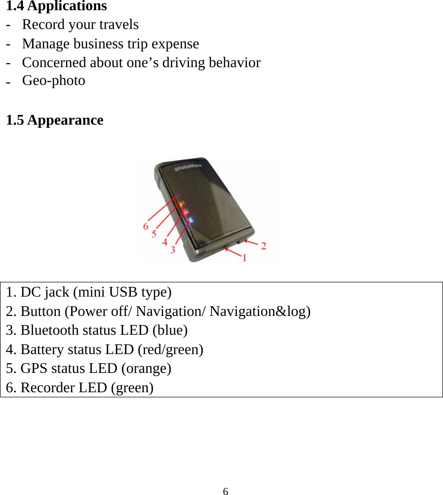 1.4 Applications -  Record your travels -  Manage business trip expense -  Concerned about one’s driving behavior -  Geo-photo  1.5 Appearance         1. DC jack (mini USB type) 2. Button (Power off/ Navigation/ Navigation&amp;log) 3. Bluetooth status LED (blue) 4. Battery status LED (red/green) 5. GPS status LED (orange) 6. Recorder LED (green)  6