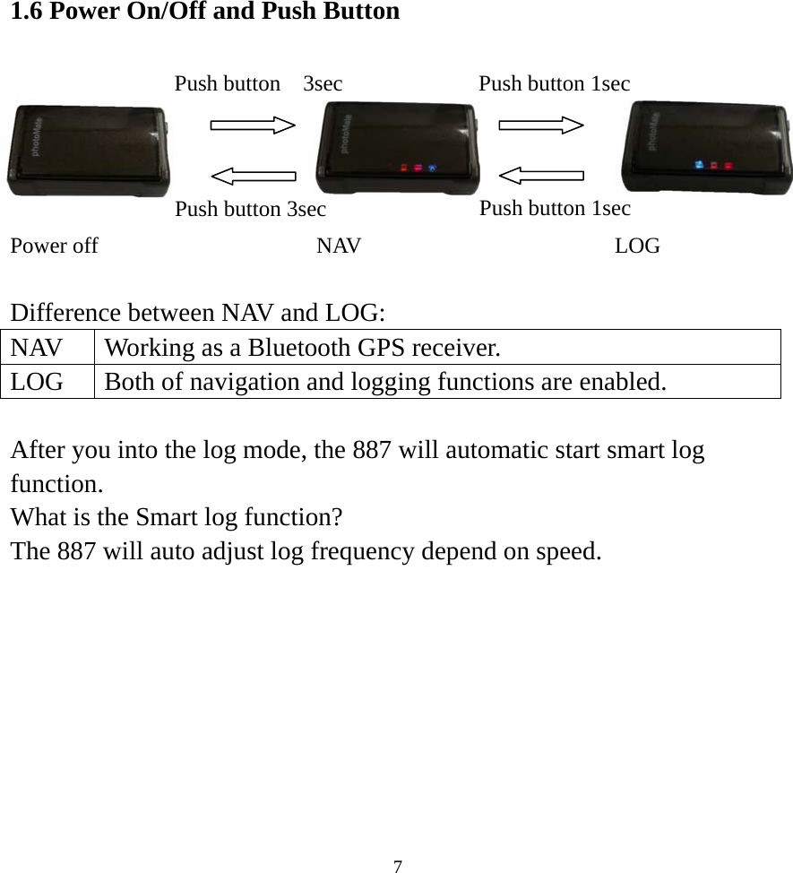 1.6 Power On/Off and Push Button         Power off  NAV  LOG Push button 1sec Push button  3sec Push button 3sec  Push button 1sec  Difference between NAV and LOG:   NAV  Working as a Bluetooth GPS receiver.   LOG  Both of navigation and logging functions are enabled.    After you into the log mode, the 887 will automatic start smart log function. What is the Smart log function? The 887 will auto adjust log frequency depend on speed.     7