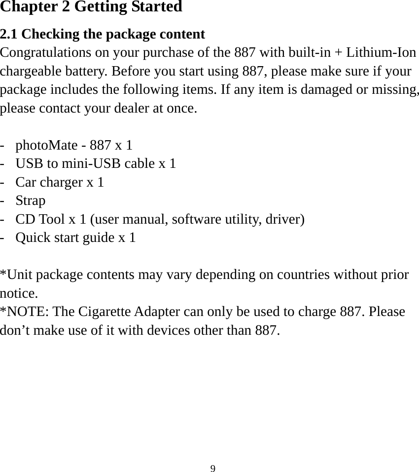 Chapter 2 Getting Started 2.1 Checking the package content Congratulations on your purchase of the 887 with built-in + Lithium-Ion chargeable battery. Before you start using 887, please make sure if your package includes the following items. If any item is damaged or missing, please contact your dealer at once.  -  photoMate - 887 x 1 -  USB to mini-USB cable x 1 -  Car charger x 1 - Strap -  CD Tool x 1 (user manual, software utility, driver) -  Quick start guide x 1  *Unit package contents may vary depending on countries without prior notice. *NOTE: The Cigarette Adapter can only be used to charge 887. Please don’t make use of it with devices other than 887.   9