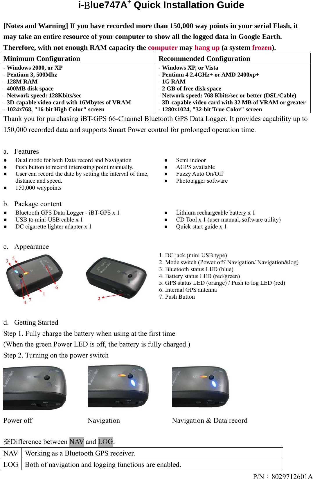P/N：8029712601Ai-Blue747A+ Quick Installation Guide  [Notes and Warning] If you have recorded more than 150,000 way points in your serial Flash, it may take an entire resource of your computer to show all the logged data in Google Earth. Therefore, with not enough RAM capacity the computer may hang up (a system frozen). Minimum Configuration  Recommended Configuration - Windows 2000, or XP   - Pentium 3, 500Mhz - 128M RAM - 400MB disk space - Network speed: 128Kbits/sec - 3D-capable video card with 16Mbytes of VRAM - 1024x768, &quot;16-bit High Color&quot; screen - Windows XP, or Vista - Pentium 4 2.4GHz+ or AMD 2400xp+ - 1G RAM - 2 GB of free disk space - Network speed: 768 Kbits/sec or better (DSL/Cable) - 3D-capable video card with 32 MB of VRAM or greater- 1280x1024, &quot;32-bit True Color&quot; screen Thank you for purchasing iBT-GPS 66-Channel Bluetooth GPS Data Logger. It provides capability up to 150,000 recorded data and supports Smart Power control for prolonged operation time.  a. Features ●  Dual mode for both Data record and Navigation ●  Push button to record interesting point manually. ●  User can record the date by setting the interval of time, distance and speed. ● 150,000 waypoints ●Semi indoor ●AGPS available ●Fuzzy Auto On/Off ●Phototagger software  b. Package content ●  Bluetooth GPS Data Logger - iBT-GPS x 1 ●  USB to mini-USB cable x 1 ●  DC cigarette lighter adapter x 1 ●Lithium rechargeable battery x 1 ●CD Tool x 1 (user manual, software utility) ●Quick start guide x 1  c. Appearance  1. DC jack (mini USB type) 2. Mode switch (Power off/ Navigation/ Navigation&amp;log) 3. Bluetooth status LED (blue) 4. Battery status LED (red/green) 5. GPS status LED (orange) / Push to log LED (red) 6. Internal GPS antenna 7. Push Button  d. Getting Started  Step 1. Fully charge the battery when using at the first time (When the green Power LED is off, the battery is fully charged.) Step 2. Turning on the power switch    Power off  Navigation    Navigation &amp; Data record  ※Difference between NAV and LOG:   NAV  Working as a Bluetooth GPS receiver. LOG  Both of navigation and logging functions are enabled. 