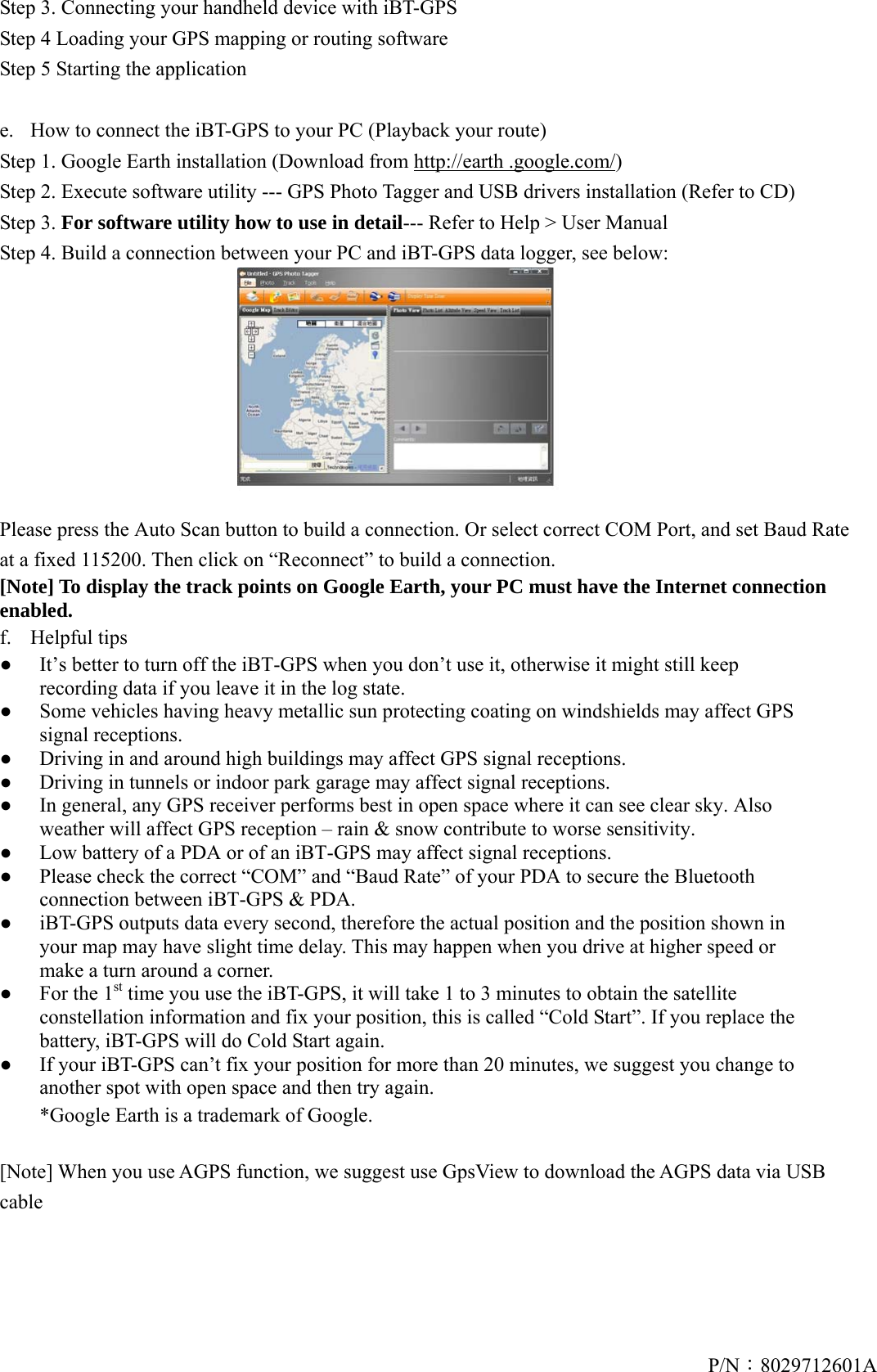 P/N：8029712601AStep 3. Connecting your handheld device with iBT-GPS Step 4 Loading your GPS mapping or routing software Step 5 Starting the application  e.  How to connect the iBT-GPS to your PC (Playback your route) Step 1. Google Earth installation (Download from http://earth .google.com/) Step 2. Execute software utility --- GPS Photo Tagger and USB drivers installation (Refer to CD) Step 3. For software utility how to use in detail--- Refer to Help &gt; User Manual Step 4. Build a connection between your PC and iBT-GPS data logger, see below:    Please press the Auto Scan button to build a connection. Or select correct COM Port, and set Baud Rate at a fixed 115200. Then click on “Reconnect” to build a connection.   [Note] To display the track points on Google Earth, your PC must have the Internet connection enabled. f. Helpful tips ●  It’s better to turn off the iBT-GPS when you don’t use it, otherwise it might still keep recording data if you leave it in the log state. ●  Some vehicles having heavy metallic sun protecting coating on windshields may affect GPS signal receptions. ●  Driving in and around high buildings may affect GPS signal receptions. ●  Driving in tunnels or indoor park garage may affect signal receptions. ●  In general, any GPS receiver performs best in open space where it can see clear sky. Also weather will affect GPS reception – rain &amp; snow contribute to worse sensitivity. ●  Low battery of a PDA or of an iBT-GPS may affect signal receptions. ●  Please check the correct “COM” and “Baud Rate” of your PDA to secure the Bluetooth connection between iBT-GPS &amp; PDA. ●  iBT-GPS outputs data every second, therefore the actual position and the position shown in your map may have slight time delay. This may happen when you drive at higher speed or make a turn around a corner. ●  For the 1st time you use the iBT-GPS, it will take 1 to 3 minutes to obtain the satellite constellation information and fix your position, this is called “Cold Start”. If you replace the battery, iBT-GPS will do Cold Start again. ●  If your iBT-GPS can’t fix your position for more than 20 minutes, we suggest you change to another spot with open space and then try again.   *Google Earth is a trademark of Google.   [Note] When you use AGPS function, we suggest use GpsView to download the AGPS data via USB cable  