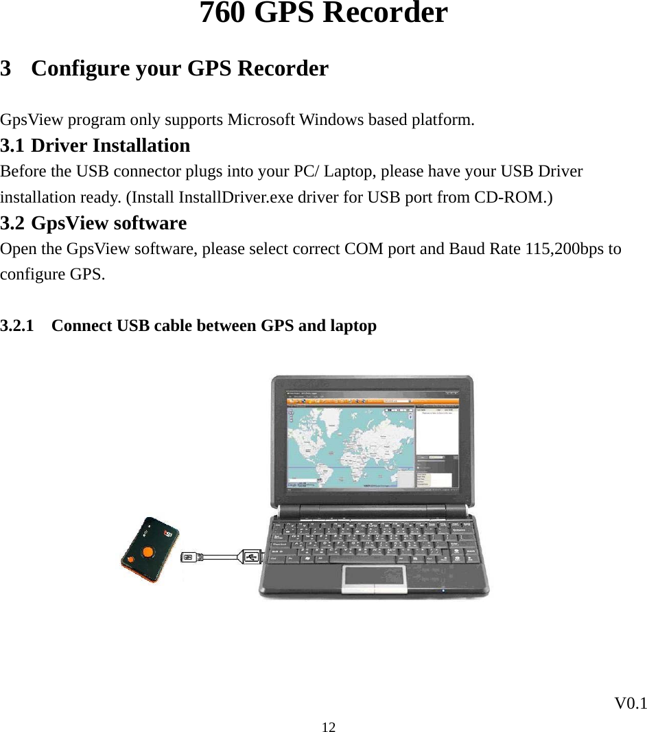 760 GPS Recorder V0.1  123 Configure your GPS Recorder GpsView program only supports Microsoft Windows based platform. 3.1 Driver Installation Before the USB connector plugs into your PC/ Laptop, please have your USB Driver installation ready. (Install InstallDriver.exe driver for USB port from CD-ROM.)   3.2 GpsView software Open the GpsView software, please select correct COM port and Baud Rate 115,200bps to configure GPS.    3.2.1 Connect USB cable between GPS and laptop              