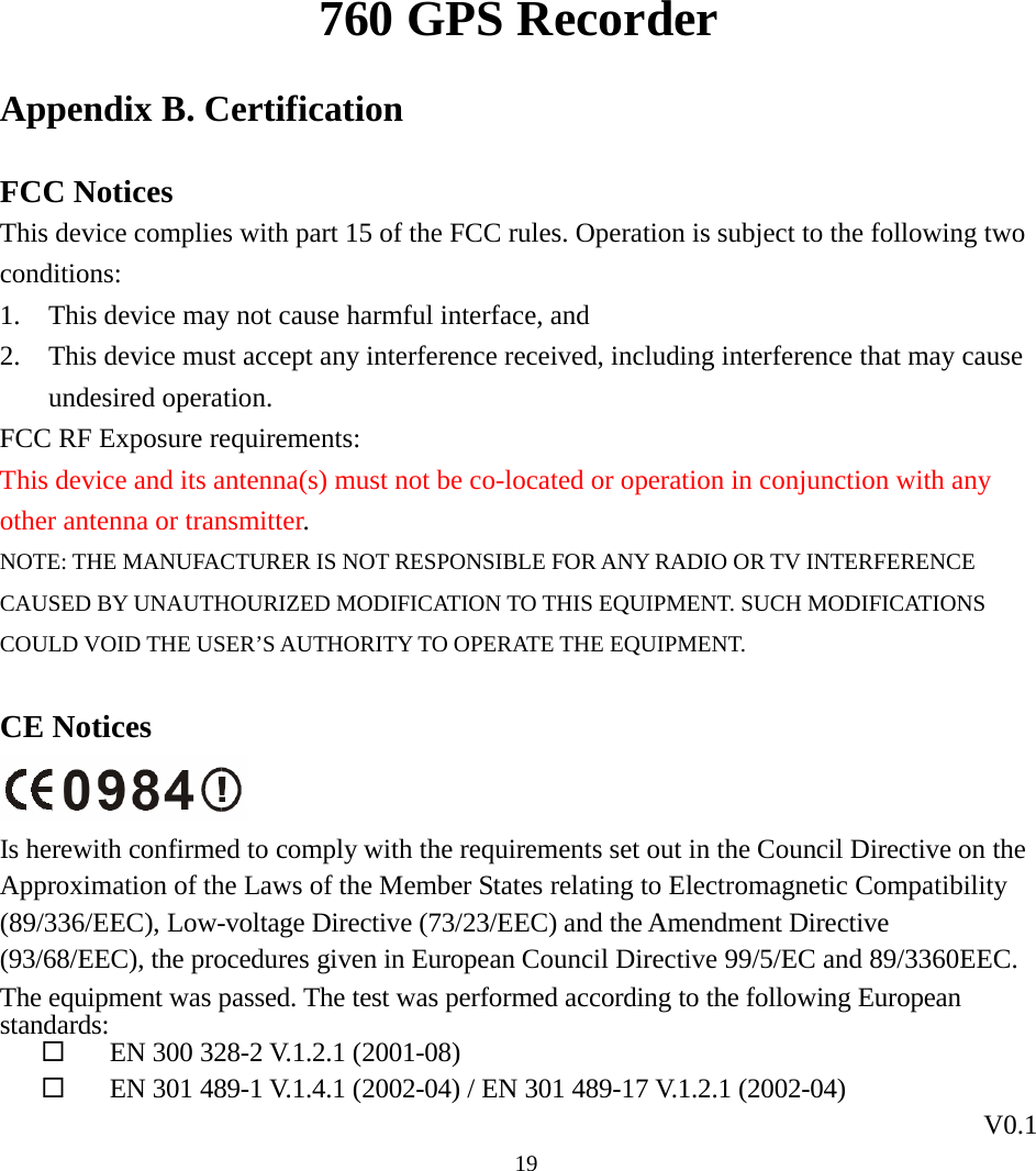 760 GPS Recorder V0.1  19Appendix B. Certification FCC Notices This device complies with part 15 of the FCC rules. Operation is subject to the following two conditions: 1. This device may not cause harmful interface, and 2. This device must accept any interference received, including interference that may cause undesired operation. FCC RF Exposure requirements: This device and its antenna(s) must not be co-located or operation in conjunction with any other antenna or transmitter. NOTE: THE MANUFACTURER IS NOT RESPONSIBLE FOR ANY RADIO OR TV INTERFERENCE CAUSED BY UNAUTHOURIZED MODIFICATION TO THIS EQUIPMENT. SUCH MODIFICATIONS COULD VOID THE USER’S AUTHORITY TO OPERATE THE EQUIPMENT.  CE Notices  Is herewith confirmed to comply with the requirements set out in the Council Directive on the Approximation of the Laws of the Member States relating to Electromagnetic Compatibility (89/336/EEC), Low-voltage Directive (73/23/EEC) and the Amendment Directive (93/68/EEC), the procedures given in European Council Directive 99/5/EC and 89/3360EEC. The equipment was passed. The test was performed according to the following European standards:  EN 300 328-2 V.1.2.1 (2001-08)  EN 301 489-1 V.1.4.1 (2002-04) / EN 301 489-17 V.1.2.1 (2002-04) 