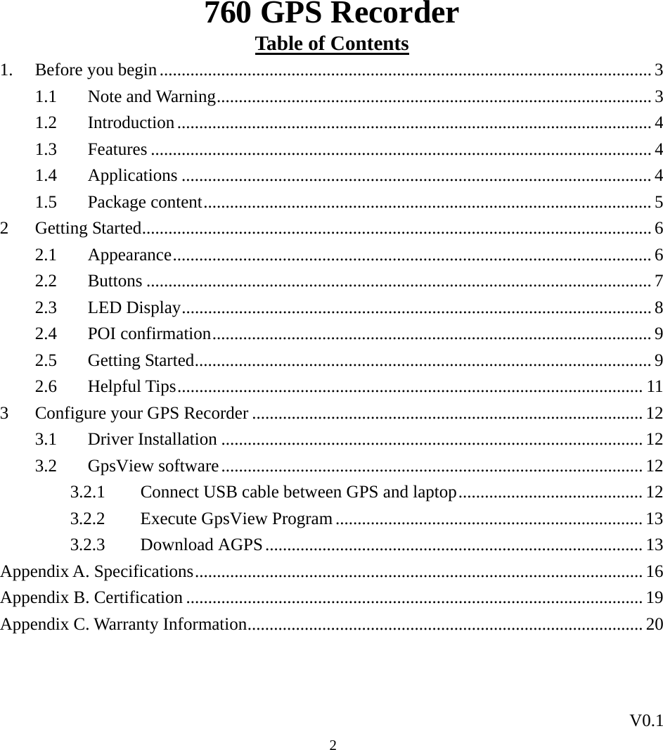 760 GPS Recorder V0.1  2Table of Contents 1.  Before you begin................................................................................................................ 3 1.1 Note and Warning................................................................................................... 3 1.2 Introduction............................................................................................................ 4 1.3 Features .................................................................................................................. 4 1.4 Applications ........................................................................................................... 4 1.5 Package content...................................................................................................... 5 2 Getting Started.................................................................................................................... 6 2.1 Appearance............................................................................................................. 6 2.2 Buttons ................................................................................................................... 7 2.3 LED Display........................................................................................................... 8 2.4 POI confirmation.................................................................................................... 9 2.5 Getting Started........................................................................................................ 9 2.6 Helpful Tips.......................................................................................................... 11 3  Configure your GPS Recorder ......................................................................................... 12 3.1 Driver Installation ................................................................................................ 12 3.2 GpsView software................................................................................................ 12 3.2.1  Connect USB cable between GPS and laptop.......................................... 12 3.2.2  Execute GpsView Program ...................................................................... 13 3.2.3 Download AGPS...................................................................................... 13 Appendix A. Specifications...................................................................................................... 16 Appendix B. Certification ........................................................................................................ 19 Appendix C. Warranty Information.......................................................................................... 20   