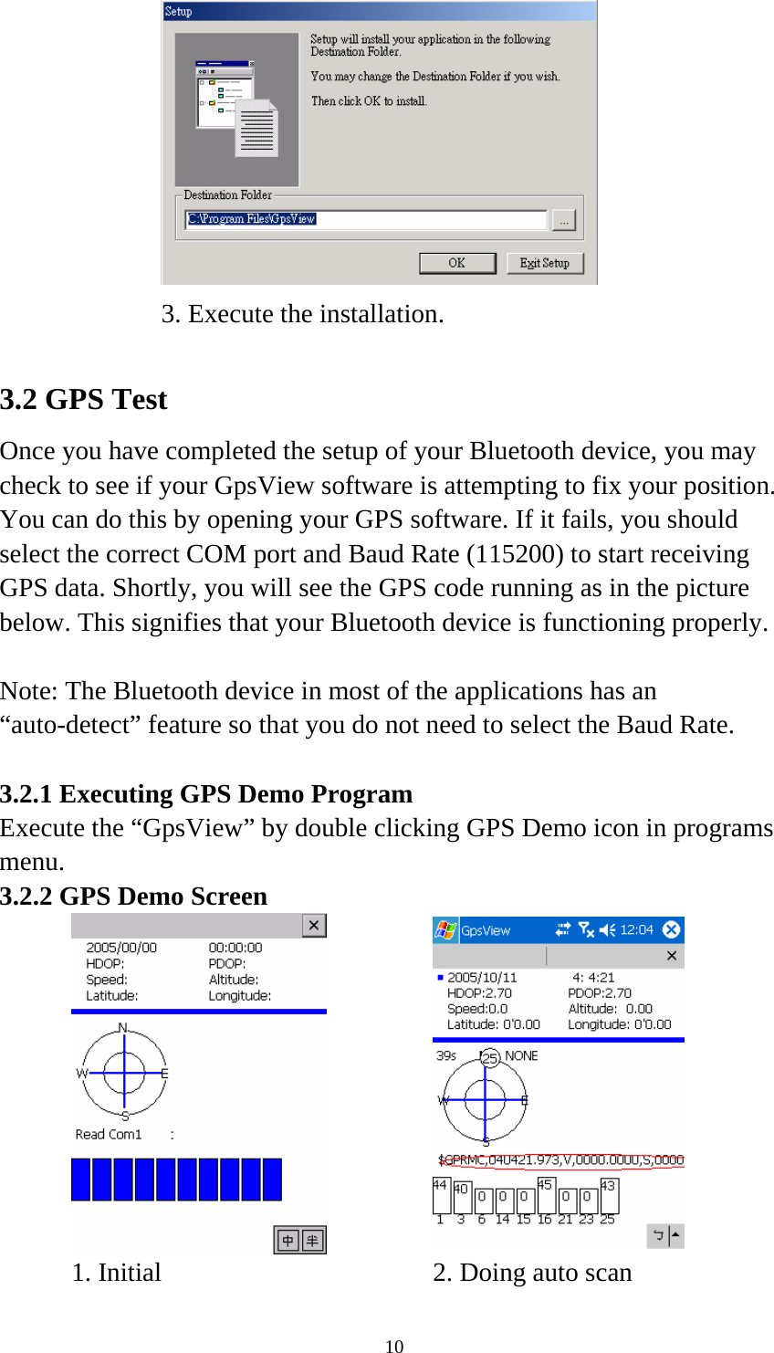  10     3. Execute the installation.    3.2 GPS Test Once you have completed the setup of your Bluetooth device, you may check to see if your GpsView software is attempting to fix your position. You can do this by opening your GPS software. If it fails, you should select the correct COM port and Baud Rate (115200) to start receiving GPS data. Shortly, you will see the GPS code running as in the picture below. This signifies that your Bluetooth device is functioning properly.  Note: The Bluetooth device in most of the applications has an “auto-detect” feature so that you do not need to select the Baud Rate.  3.2.1 Executing GPS Demo Program Execute the “GpsView” by double clicking GPS Demo icon in programs menu. 3.2.2 GPS Demo Screen        1. Initial    2. Doing auto scan   
