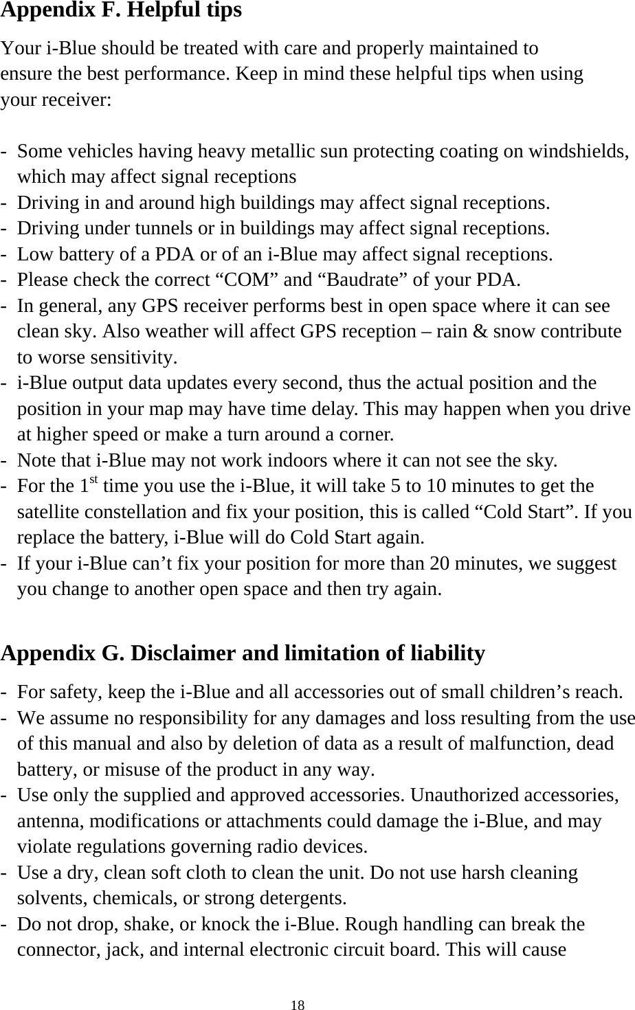  18Appendix F. Helpful tips Your i-Blue should be treated with care and properly maintained to ensure the best performance. Keep in mind these helpful tips when using your receiver:  -  Some vehicles having heavy metallic sun protecting coating on windshields, which may affect signal receptions -  Driving in and around high buildings may affect signal receptions. -  Driving under tunnels or in buildings may affect signal receptions. -  Low battery of a PDA or of an i-Blue may affect signal receptions. -  Please check the correct “COM” and “Baudrate” of your PDA. -  In general, any GPS receiver performs best in open space where it can see clean sky. Also weather will affect GPS reception – rain &amp; snow contribute to worse sensitivity. -  i-Blue output data updates every second, thus the actual position and the position in your map may have time delay. This may happen when you drive at higher speed or make a turn around a corner. -  Note that i-Blue may not work indoors where it can not see the sky. -  For the 1st time you use the i-Blue, it will take 5 to 10 minutes to get the satellite constellation and fix your position, this is called “Cold Start”. If you replace the battery, i-Blue will do Cold Start again. -  If your i-Blue can’t fix your position for more than 20 minutes, we suggest you change to another open space and then try again.  Appendix G. Disclaimer and limitation of liability -  For safety, keep the i-Blue and all accessories out of small children’s reach. -  We assume no responsibility for any damages and loss resulting from the use of this manual and also by deletion of data as a result of malfunction, dead battery, or misuse of the product in any way. -  Use only the supplied and approved accessories. Unauthorized accessories, antenna, modifications or attachments could damage the i-Blue, and may violate regulations governing radio devices. -  Use a dry, clean soft cloth to clean the unit. Do not use harsh cleaning solvents, chemicals, or strong detergents. -  Do not drop, shake, or knock the i-Blue. Rough handling can break the connector, jack, and internal electronic circuit board. This will cause 
