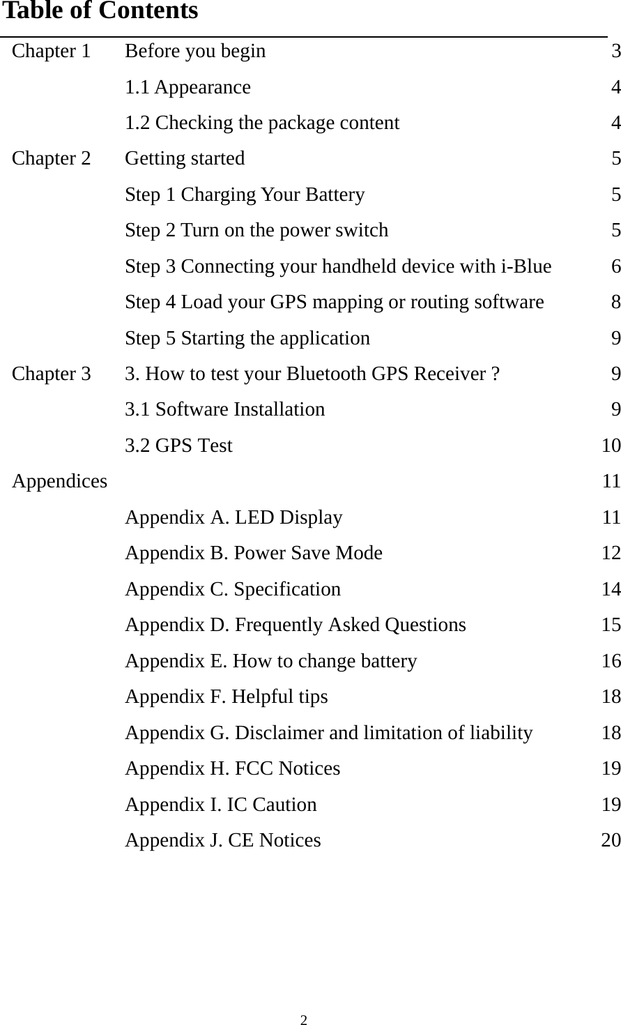  2Table of Contents Chapter 1  Before you begin  3 1.1 Appearance  4  1.2 Checking the package content  4Chapter 2  Getting started  5  Step 1 Charging Your Battery  5  Step 2 Turn on the power switch  5  Step 3 Connecting your handheld device with i-Blue  6  Step 4 Load your GPS mapping or routing software  8  Step 5 Starting the application  9Chapter 3  3. How to test your Bluetooth GPS Receiver ?  9  3.1 Software Installation  9  3.2 GPS Test  10Appendices   11  Appendix A. LED Display  11  Appendix B. Power Save Mode  12  Appendix C. Specification  14  Appendix D. Frequently Asked Questions  15  Appendix E. How to change battery  16  Appendix F. Helpful tips  18  Appendix G. Disclaimer and limitation of liability  18  Appendix H. FCC Notices  19  Appendix I. IC Caution  19  Appendix J. CE Notices  20 