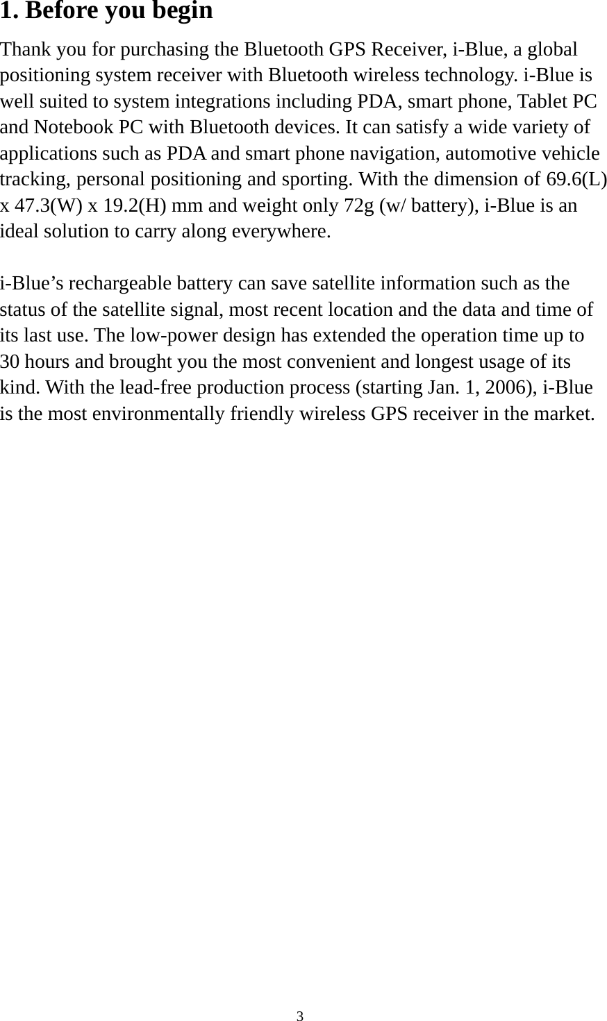    31. Before you begin Thank you for purchasing the Bluetooth GPS Receiver, i-Blue, a global positioning system receiver with Bluetooth wireless technology. i-Blue is well suited to system integrations including PDA, smart phone, Tablet PC and Notebook PC with Bluetooth devices. It can satisfy a wide variety of applications such as PDA and smart phone navigation, automotive vehicle tracking, personal positioning and sporting. With the dimension of 69.6(L) x 47.3(W) x 19.2(H) mm and weight only 72g (w/ battery), i-Blue is an ideal solution to carry along everywhere.  i-Blue’s rechargeable battery can save satellite information such as the status of the satellite signal, most recent location and the data and time of its last use. The low-power design has extended the operation time up to 30 hours and brought you the most convenient and longest usage of its kind. With the lead-free production process (starting Jan. 1, 2006), i-Blue is the most environmentally friendly wireless GPS receiver in the market.  