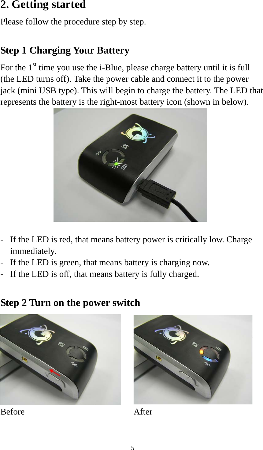    52. Getting started Please follow the procedure step by step.  Step 1 Charging Your Battery For the 1st time you use the i-Blue, please charge battery until it is full (the LED turns off). Take the power cable and connect it to the power jack (mini USB type). This will begin to charge the battery. The LED that represents the battery is the right-most battery icon (shown in below).    -  If the LED is red, that means battery power is critically low. Charge immediately. -  If the LED is green, that means battery is charging now. -  If the LED is off, that means battery is fully charged.  Step 2 Turn on the power switch   Before After  