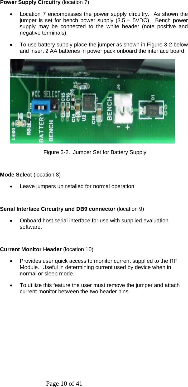 Page 10 of 41 Power Supply Circuitry (location 7) •  Location 7 encompasses the power supply circuitry.  As shown the jumper is set for bench power supply (3.5 – 5VDC).  Bench power supply may be connected to the white header (note positive and negative terminals). •  To use battery supply place the jumper as shown in Figure 3-2 below and insert 2 AA batteries in power pack onboard the interface board.                               Figure 3-2.  Jumper Set for Battery Supply  Mode Select (location 8) •  Leave jumpers uninstalled for normal operation  Serial Interface Circuitry and DB9 connector (location 9) •  Onboard host serial interface for use with supplied evaluation  software.  Current Monitor Header (location 10) •  Provides user quick access to monitor current supplied to the RF Module.  Useful in determining current used by device when in normal or sleep mode.  •  To utilize this feature the user must remove the jumper and attach current monitor between the two header pins.  