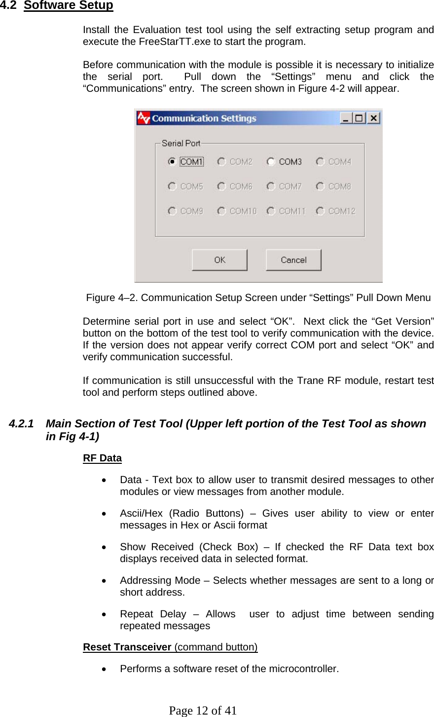 Page 12 of 41 4.2  Software Setup  Install the Evaluation test tool using the self extracting setup program and execute the FreeStarTT.exe to start the program.  Before communication with the module is possible it is necessary to initialize the serial port.  Pull down the “Settings” menu and click the “Communications” entry.  The screen shown in Figure 4-2 will appear.   Figure 4–2. Communication Setup Screen under “Settings” Pull Down Menu  Determine serial port in use and select “OK”.  Next click the “Get Version” button on the bottom of the test tool to verify communication with the device.  If the version does not appear verify correct COM port and select “OK” and verify communication successful.  If communication is still unsuccessful with the Trane RF module, restart test tool and perform steps outlined above. 4.2.1  Main Section of Test Tool (Upper left portion of the Test Tool as shown in Fig 4-1) RF Data •  Data - Text box to allow user to transmit desired messages to other modules or view messages from another module. •  Ascii/Hex (Radio Buttons) – Gives user ability to view or enter messages in Hex or Ascii format •  Show Received (Check Box) – If checked the RF Data text box displays received data in selected format. •  Addressing Mode – Selects whether messages are sent to a long or short address. •  Repeat Delay – Allows  user to adjust time between sending repeated messages Reset Transceiver (command button)  •  Performs a software reset of the microcontroller.  