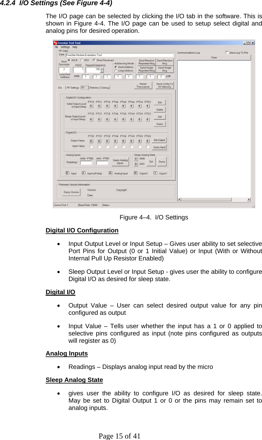 Page 15 of 41 4.2.4  I/O Settings (See Figure 4-4) The I/O page can be selected by clicking the I/O tab in the software. This is shown in Figure 4-4. The I/O page can be used to setup select digital and analog pins for desired operation.  Figure 4–4.  I/O Settings  Digital I/O Configuration •  Input Output Level or Input Setup – Gives user ability to set selective Port Pins for Output (0 or 1 Initial Value) or Input (With or Without Internal Pull Up Resistor Enabled) •  Sleep Output Level or Input Setup - gives user the ability to configure Digital I/O as desired for sleep state.  Digital I/O •  Output Value – User can select desired output value for any pin configured as output •  Input Value – Tells user whether the input has a 1 or 0 applied to selective pins configured as input (note pins configured as outputs will register as 0) Analog Inputs •  Readings – Displays analog input read by the micro Sleep Analog State •  gives user the ability to configure I/O as desired for sleep state.   May be set to Digital Output 1 or 0 or the pins may remain set to analog inputs. 