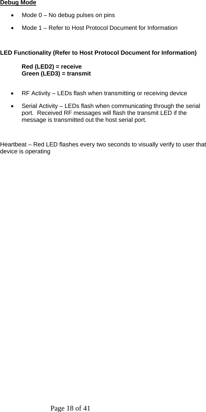 Page 18 of 41  Debug Mode •  Mode 0 – No debug pulses on pins •  Mode 1 – Refer to Host Protocol Document for Information  LED Functionality (Refer to Host Protocol Document for Information)   Red (LED2) = receive   Green (LED3) = transmit  •  RF Activity – LEDs flash when transmitting or receiving device •  Serial Activity – LEDs flash when communicating through the serial port.  Received RF messages will flash the transmit LED if the message is transmitted out the host serial port.  Heartbeat – Red LED flashes every two seconds to visually verify to user that device is operating         