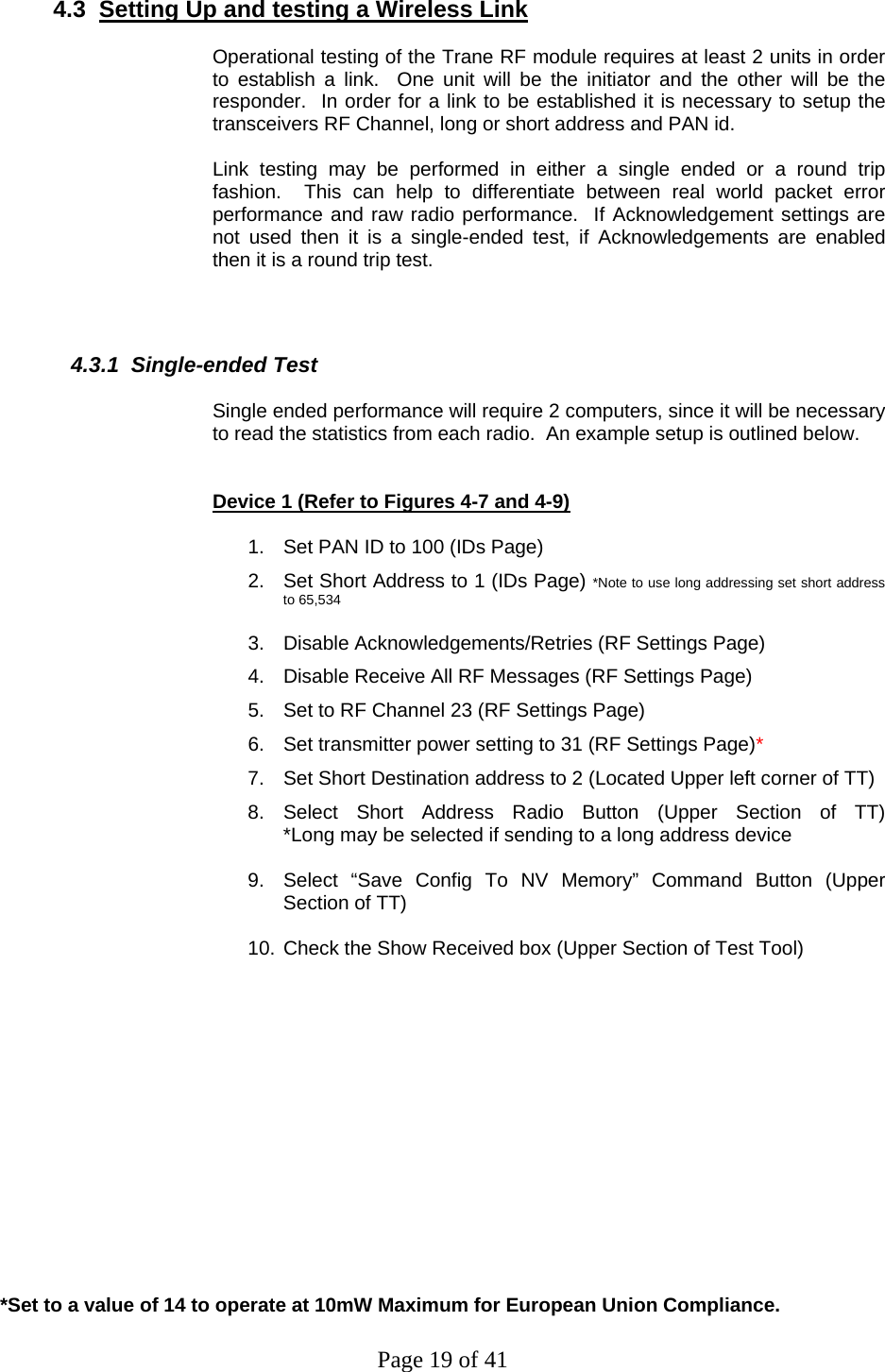 Page 19 of 41 4.3  Setting Up and testing a Wireless Link  Operational testing of the Trane RF module requires at least 2 units in order to establish a link.  One unit will be the initiator and the other will be the responder.  In order for a link to be established it is necessary to setup the transceivers RF Channel, long or short address and PAN id.  Link testing may be performed in either a single ended or a round trip fashion.  This can help to differentiate between real world packet error performance and raw radio performance.  If Acknowledgement settings are not used then it is a single-ended test, if Acknowledgements are enabled then it is a round trip test.     4.3.1  Single-ended Test  Single ended performance will require 2 computers, since it will be necessary to read the statistics from each radio.  An example setup is outlined below.   Device 1 (Refer to Figures 4-7 and 4-9)  1.  Set PAN ID to 100 (IDs Page) 2.  Set Short Address to 1 (IDs Page) *Note to use long addressing set short address to 65,534  3.  Disable Acknowledgements/Retries (RF Settings Page) 4.  Disable Receive All RF Messages (RF Settings Page) 5.  Set to RF Channel 23 (RF Settings Page) 6.  Set transmitter power setting to 31 (RF Settings Page)* 7.  Set Short Destination address to 2 (Located Upper left corner of TT) 8.  Select  Short  Address  Radio  Button  (Upper  Section  of  TT)                               *Long may be selected if sending to a long address device  9.  Select “Save Config To NV Memory” Command Button (Upper Section of TT)  10. Check the Show Received box (Upper Section of Test Tool)          *Set to a value of 14 to operate at 10mW Maximum for European Union Compliance. 