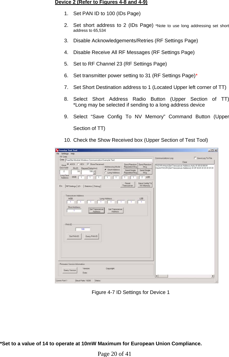 Page 20 of 41  Device 2 (Refer to Figures 4-8 and 4-9) 1.  Set PAN ID to 100 (IDs Page) 2.  Set short address to 2 (IDs Page) *Note to use long addressing set short address to 65,534  3.  Disable Acknowledgements/Retries (RF Settings Page) 4.  Disable Receive All RF Messages (RF Settings Page) 5.  Set to RF Channel 23 (RF Settings Page) 6.  Set transmitter power setting to 31 (RF Settings Page)* 7.  Set Short Destination address to 1 (Located Upper left corner of TT) 8. Select Short Address Radio Button (Upper Section of TT)                                 *Long may be selected if sending to a long address device  9.  Select “Save Config To NV Memory” Command Button (Upper Section of TT) 10. Check the Show Received box (Upper Section of Test Tool)                                       Figure 4-7 ID Settings for Device 1        *Set to a value of 14 to operate at 10mW Maximum for European Union Compliance. 