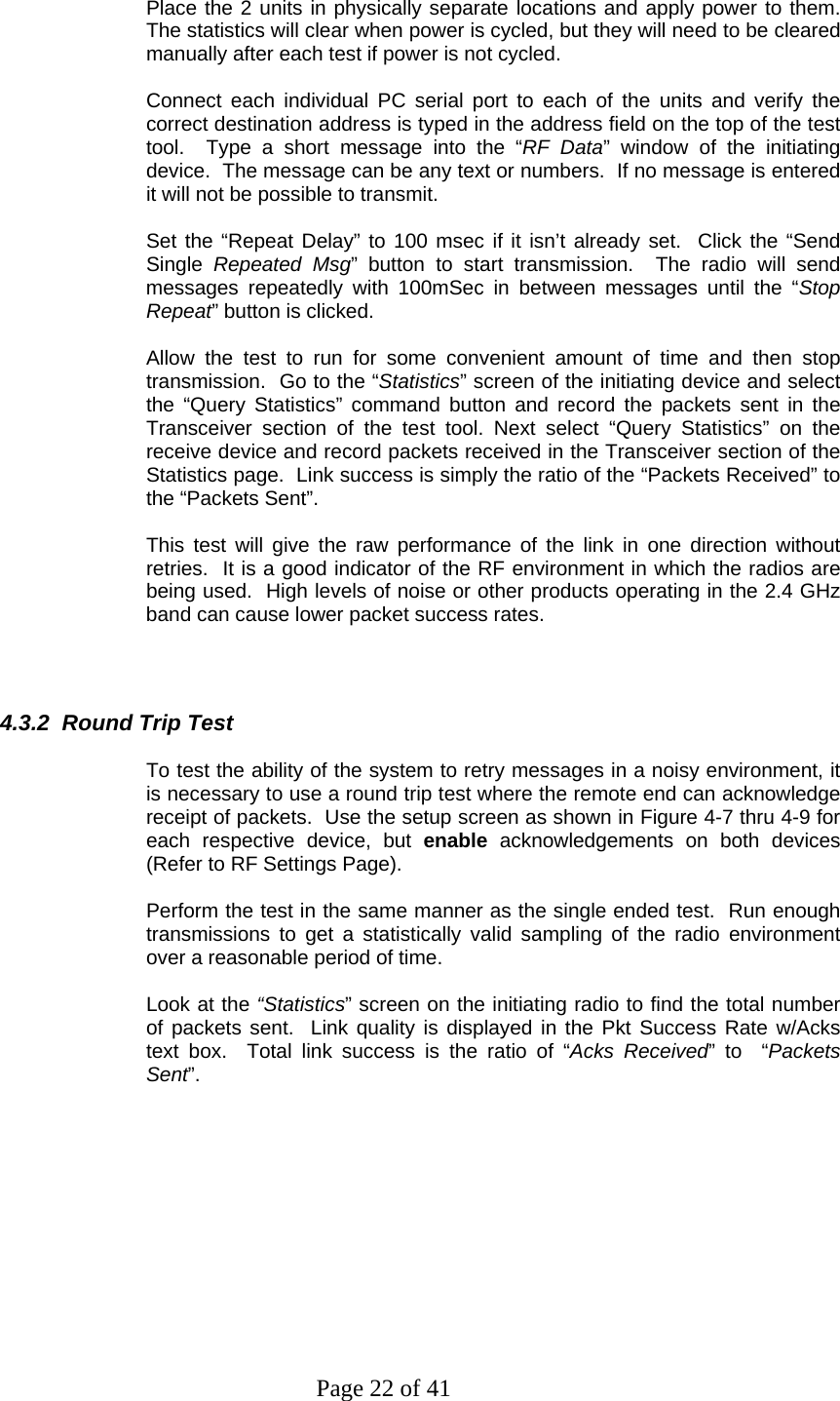 Page 22 of 41   Place the 2 units in physically separate locations and apply power to them.  The statistics will clear when power is cycled, but they will need to be cleared manually after each test if power is not cycled.  Connect each individual PC serial port to each of the units and verify the correct destination address is typed in the address field on the top of the test tool.  Type a short message into the “RF Data” window of the initiating device.  The message can be any text or numbers.  If no message is entered it will not be possible to transmit.  Set the “Repeat Delay” to 100 msec if it isn’t already set.  Click the “Send Single  Repeated Msg” button to start transmission.  The radio will send messages repeatedly with 100mSec in between messages until the “Stop Repeat” button is clicked.  Allow the test to run for some convenient amount of time and then stop transmission.  Go to the “Statistics” screen of the initiating device and select the “Query Statistics” command button and record the packets sent in the Transceiver section of the test tool. Next select “Query Statistics” on the receive device and record packets received in the Transceiver section of the Statistics page.  Link success is simply the ratio of the “Packets Received” to the “Packets Sent”.  This test will give the raw performance of the link in one direction without retries.  It is a good indicator of the RF environment in which the radios are being used.  High levels of noise or other products operating in the 2.4 GHz band can cause lower packet success rates.     4.3.2  Round Trip Test  To test the ability of the system to retry messages in a noisy environment, it is necessary to use a round trip test where the remote end can acknowledge receipt of packets.  Use the setup screen as shown in Figure 4-7 thru 4-9 for each respective device, but enable acknowledgements on both devices (Refer to RF Settings Page).  Perform the test in the same manner as the single ended test.  Run enough transmissions to get a statistically valid sampling of the radio environment over a reasonable period of time.  Look at the “Statistics” screen on the initiating radio to find the total number of packets sent.  Link quality is displayed in the Pkt Success Rate w/Acks text box.  Total link success is the ratio of “Acks Received” to  “Packets Sent”.  