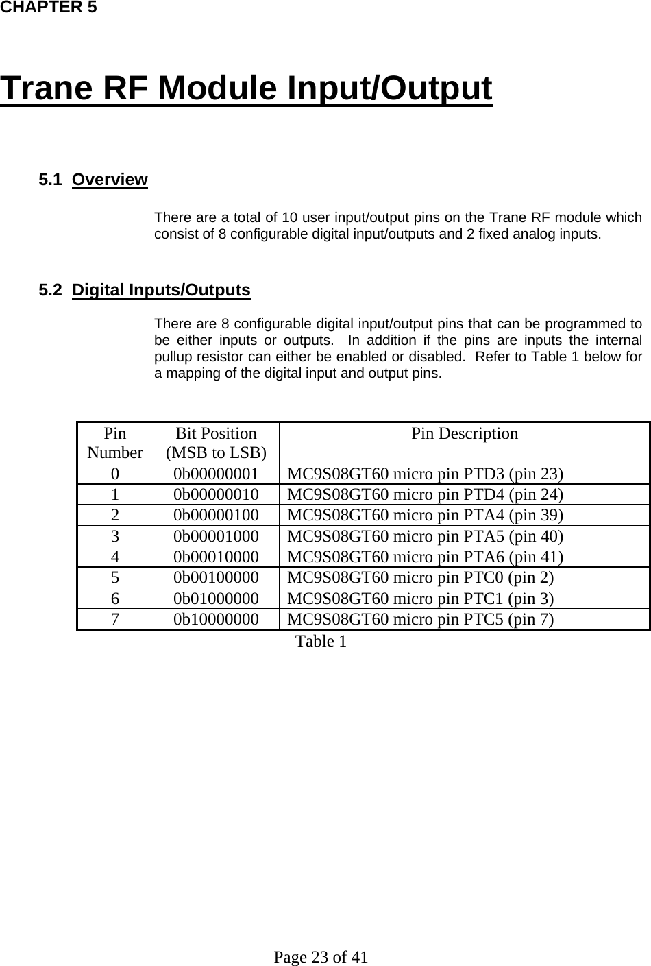 Page 23 of 41 CHAPTER 5 Trane RF Module Input/Output    5.1  Overview  There are a total of 10 user input/output pins on the Trane RF module which consist of 8 configurable digital input/outputs and 2 fixed analog inputs.    5.2  Digital Inputs/Outputs  There are 8 configurable digital input/output pins that can be programmed to be either inputs or outputs.  In addition if the pins are inputs the internal pullup resistor can either be enabled or disabled.  Refer to Table 1 below for a mapping of the digital input and output pins.     Pin Number  Bit Position (MSB to LSB)  Pin Description 0  0b00000001  MC9S08GT60 micro pin PTD3 (pin 23) 1  0b00000010  MC9S08GT60 micro pin PTD4 (pin 24) 2  0b00000100  MC9S08GT60 micro pin PTA4 (pin 39) 3  0b00001000  MC9S08GT60 micro pin PTA5 (pin 40) 4  0b00010000  MC9S08GT60 micro pin PTA6 (pin 41) 5  0b00100000  MC9S08GT60 micro pin PTC0 (pin 2) 6  0b01000000  MC9S08GT60 micro pin PTC1 (pin 3) 7  0b10000000  MC9S08GT60 micro pin PTC5 (pin 7) Table 1 