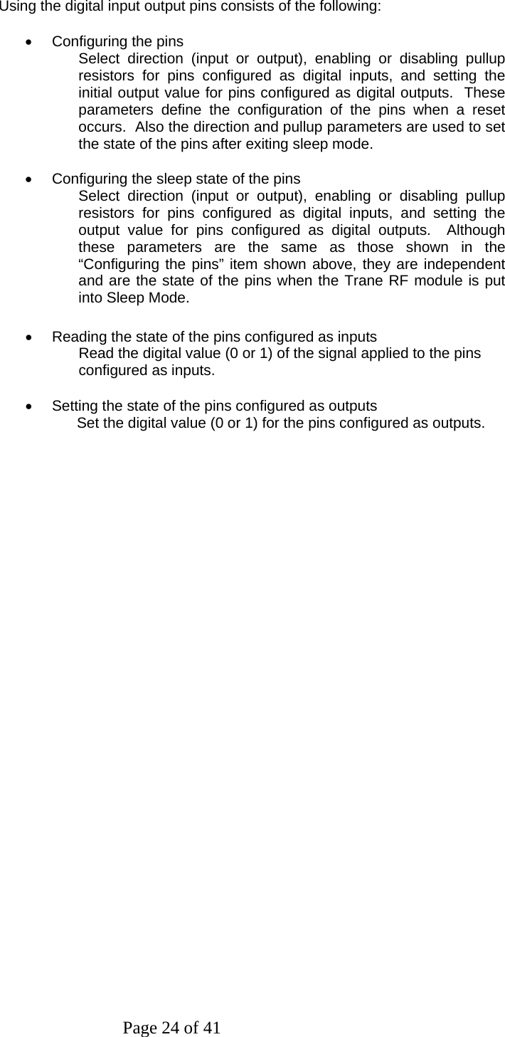 Page 24 of 41  Using the digital input output pins consists of the following:  •  Configuring the pins Select direction (input or output), enabling or disabling pullup resistors for pins configured as digital inputs, and setting the initial output value for pins configured as digital outputs.  These parameters define the configuration of the pins when a reset occurs.  Also the direction and pullup parameters are used to set the state of the pins after exiting sleep mode.  •  Configuring the sleep state of the pins Select direction (input or output), enabling or disabling pullup resistors for pins configured as digital inputs, and setting the output value for pins configured as digital outputs.  Although these parameters are the same as those shown in the “Configuring the pins” item shown above, they are independent and are the state of the pins when the Trane RF module is put into Sleep Mode.  •  Reading the state of the pins configured as inputs Read the digital value (0 or 1) of the signal applied to the pins configured as inputs.  •  Setting the state of the pins configured as outputs       Set the digital value (0 or 1) for the pins configured as outputs.                        