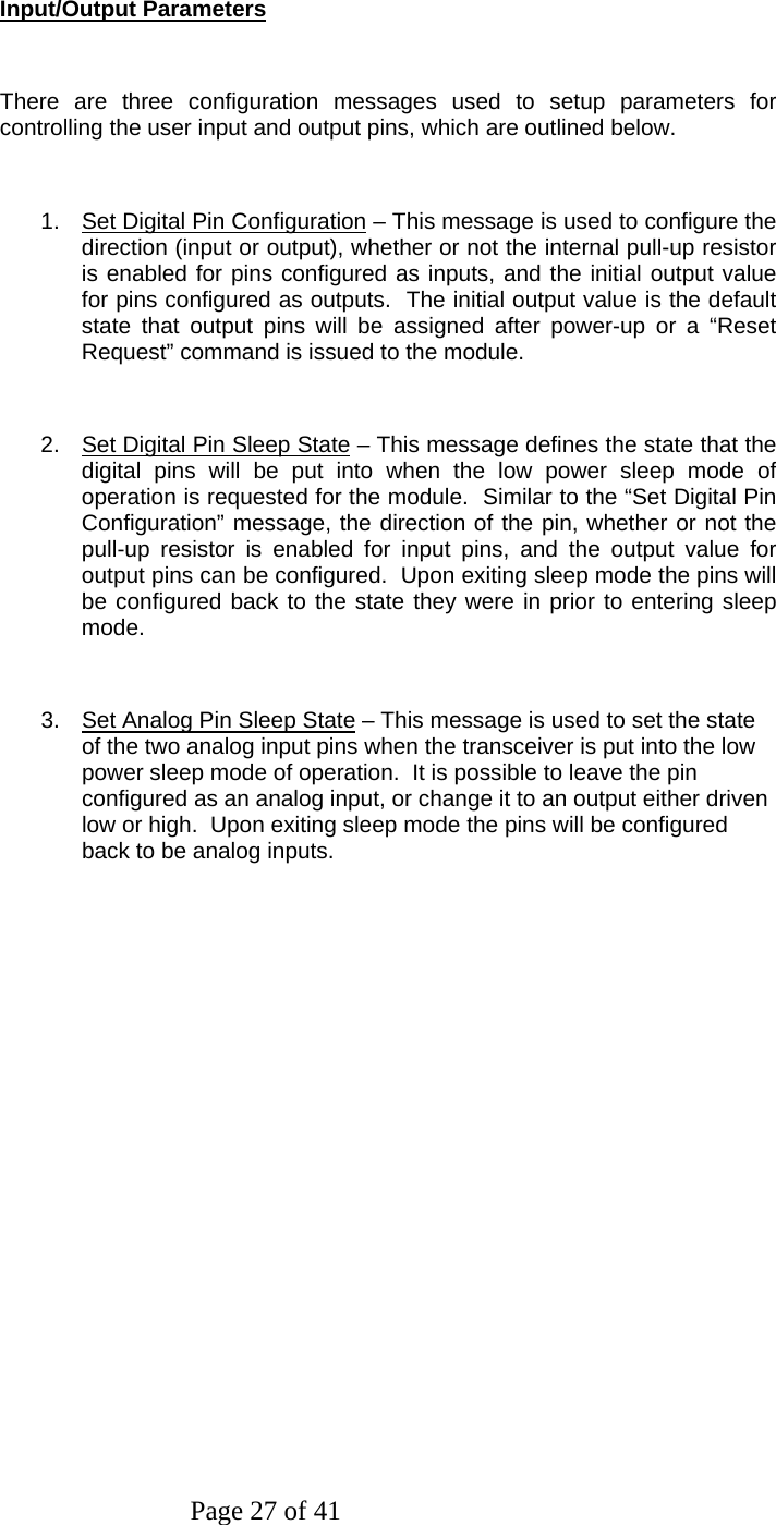 Page 27 of 41   Input/Output Parameters  There are three configuration messages used to setup parameters for controlling the user input and output pins, which are outlined below.  1.  Set Digital Pin Configuration – This message is used to configure the direction (input or output), whether or not the internal pull-up resistor is enabled for pins configured as inputs, and the initial output value for pins configured as outputs.  The initial output value is the default state that output pins will be assigned after power-up or a “Reset Request” command is issued to the module.  2.  Set Digital Pin Sleep State – This message defines the state that the digital pins will be put into when the low power sleep mode of operation is requested for the module.  Similar to the “Set Digital Pin Configuration” message, the direction of the pin, whether or not the pull-up resistor is enabled for input pins, and the output value for output pins can be configured.  Upon exiting sleep mode the pins will be configured back to the state they were in prior to entering sleep mode.   3.  Set Analog Pin Sleep State – This message is used to set the state of the two analog input pins when the transceiver is put into the low power sleep mode of operation.  It is possible to leave the pin configured as an analog input, or change it to an output either driven low or high.  Upon exiting sleep mode the pins will be configured back to be analog inputs. 