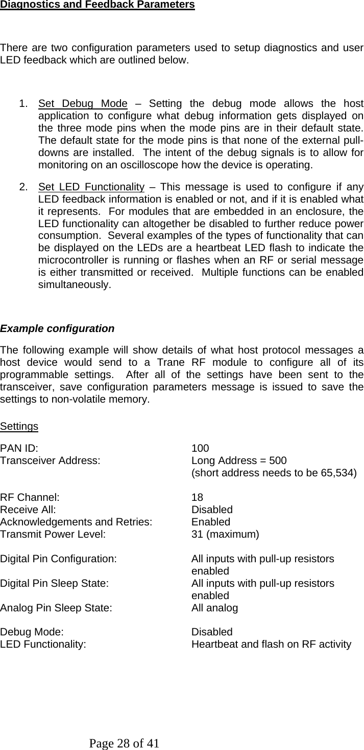 Page 28 of 41 Diagnostics and Feedback Parameters  There are two configuration parameters used to setup diagnostics and user LED feedback which are outlined below.  1. Set Debug Mode – Setting the debug mode allows the host application to configure what debug information gets displayed on the three mode pins when the mode pins are in their default state.  The default state for the mode pins is that none of the external pull-downs are installed.  The intent of the debug signals is to allow for monitoring on an oscilloscope how the device is operating. 2.  Set LED Functionality – This message is used to configure if any LED feedback information is enabled or not, and if it is enabled what it represents.  For modules that are embedded in an enclosure, the LED functionality can altogether be disabled to further reduce power consumption.  Several examples of the types of functionality that can be displayed on the LEDs are a heartbeat LED flash to indicate the microcontroller is running or flashes when an RF or serial message is either transmitted or received.  Multiple functions can be enabled simultaneously.  Example configuration The following example will show details of what host protocol messages a host device would send to a Trane RF module to configure all of its programmable settings.  After all of the settings have been sent to the transceiver, save configuration parameters message is issued to save the settings to non-volatile memory. Settings PAN ID:    100 Transceiver Address:      Long Address = 500 (short address needs to be 65,534)  RF Channel:    18 Receive All:    Disabled Acknowledgements and Retries:   Enabled Transmit Power Level:      31 (maximum)  Digital Pin Configuration:  All inputs with pull-up resistors   enabled Digital Pin Sleep State:  All inputs with pull-up resistors enabled Analog Pin Sleep State:     All analog  Debug Mode:    Disabled LED Functionality:      Heartbeat and flash on RF activity  