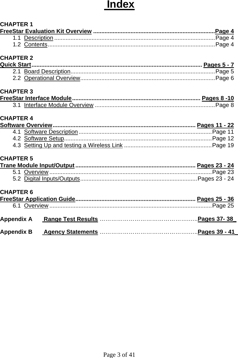 Page 3 of 41  Index  CHAPTER 1 FreeStar Evaluation Kit Overview ...........................................................................Page 4 1.1  Description ...................................................................................................Page 4 1.2  Contents.......................................................................................................Page 4  CHAPTER 2 Quick Start......................................................................................................... Pages 5 - 7 2.1  Board Description.........................................................................................Page 5 2.2  Operational Overview...................................................................................Page 6  CHAPTER 3 FreeStar Interface Module............................................................................... Pages 8 -10  3.1  Interface Module Overview ..........................................................................Page 8  CHAPTER 4 Software Overview........................................................................................ Pages 11 - 22  4.1  Software Description..................................................................................Page 11 4.2  Software Setup...........................................................................................Page 12 4.3  Setting Up and testing a Wireless Link ......................................................Page 19  CHAPTER 5 Trane Module Input/Output.......................................................................... Pages 23 - 24 5.1  Overview ....................................................................................................Page 23 5.2  Digital Inputs/Outputs........................................................................Pages 23 - 24  CHAPTER 6 FreeStar Application Guide.......................................................................... Pages 25 - 36 6.1  Overview ....................................................................................................Page 25  Appendix A       Range Test Results ……………………………………….…..Pages 37- 38_  Appendix B       Agency Statements ……………………………………….…..Pages 39 - 41_  