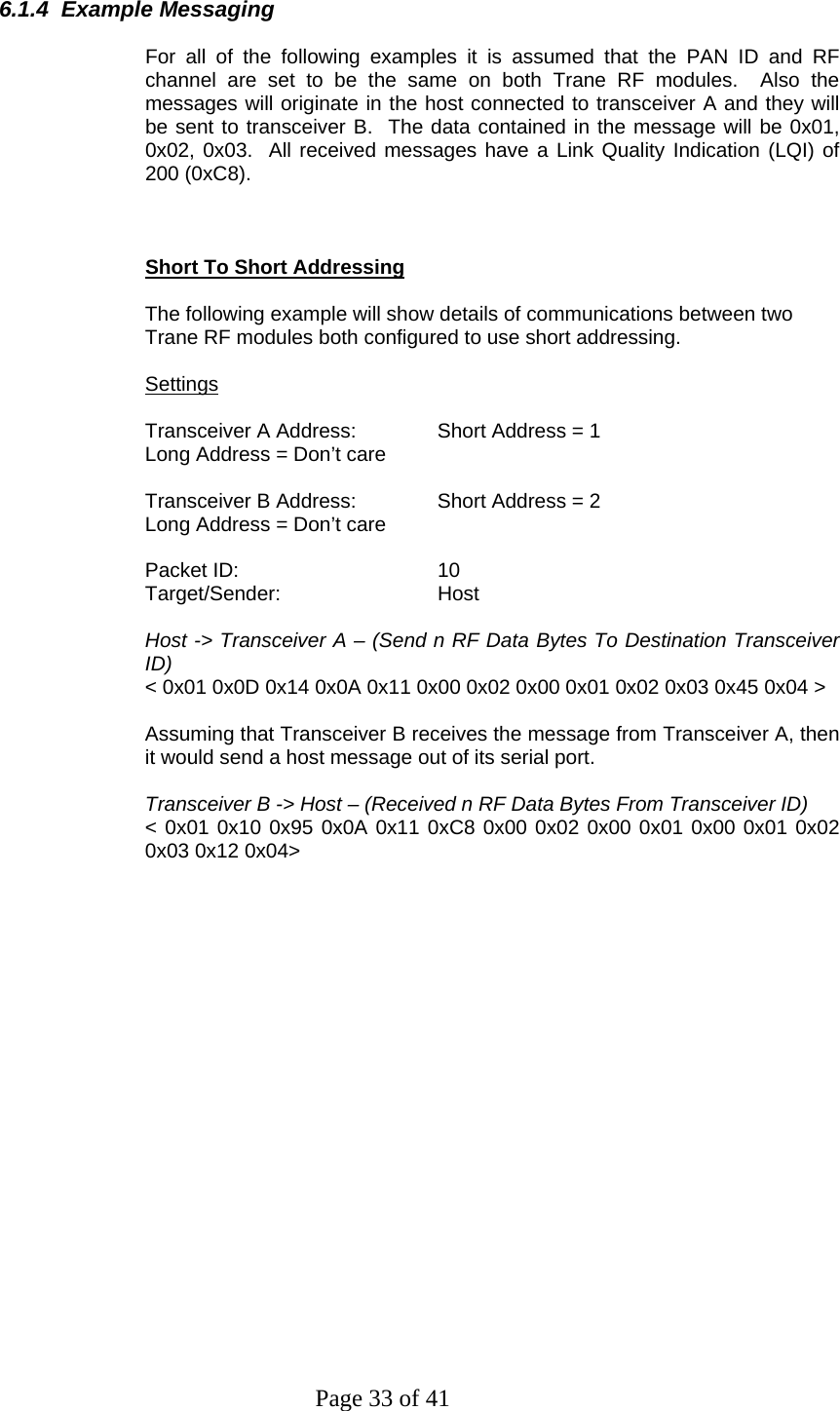 Page 33 of 41 6.1.4  Example Messaging  For all of the following examples it is assumed that the PAN ID and RF channel are set to be the same on both Trane RF modules.  Also the messages will originate in the host connected to transceiver A and they will be sent to transceiver B.  The data contained in the message will be 0x01, 0x02, 0x03.  All received messages have a Link Quality Indication (LQI) of 200 (0xC8).    Short To Short Addressing  The following example will show details of communications between two Trane RF modules both configured to use short addressing.   Settings  Transceiver A Address:   Short Address = 1 Long Address = Don’t care  Transceiver B Address:   Short Address = 2 Long Address = Don’t care  Packet ID:   10 Target/Sender:   Host  Host -&gt; Transceiver A – (Send n RF Data Bytes To Destination Transceiver ID) &lt; 0x01 0x0D 0x14 0x0A 0x11 0x00 0x02 0x00 0x01 0x02 0x03 0x45 0x04 &gt;  Assuming that Transceiver B receives the message from Transceiver A, then it would send a host message out of its serial port.  Transceiver B -&gt; Host – (Received n RF Data Bytes From Transceiver ID) &lt; 0x01 0x10 0x95 0x0A 0x11 0xC8 0x00 0x02 0x00 0x01 0x00 0x01 0x02 0x03 0x12 0x04&gt;   